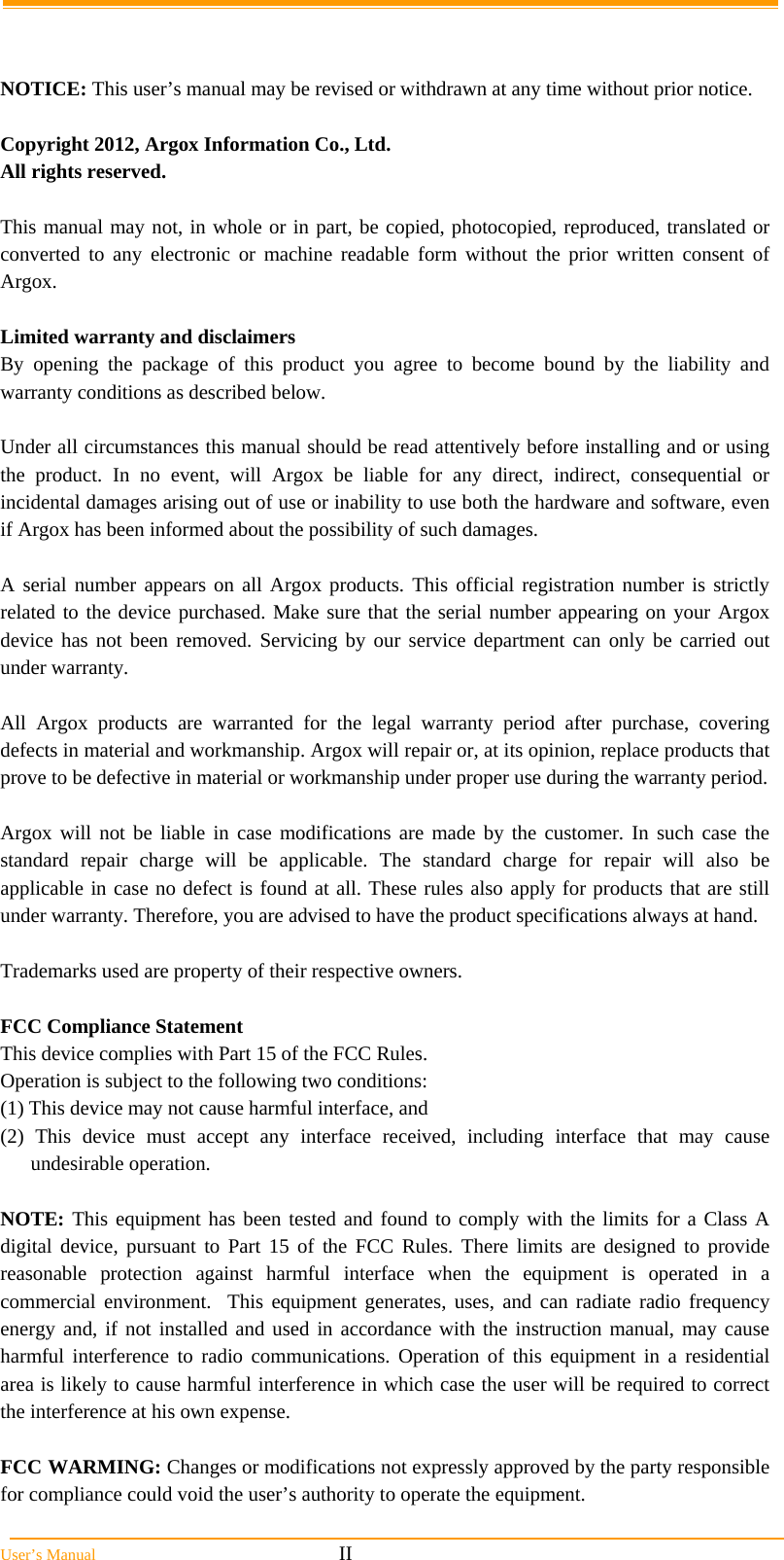  User&rsquo;s Manual                                                            II   NOTICE: This user&rsquo;s manual may be revised or withdrawn at any time without prior notice.  Copyright 2012, Argox Information Co., Ltd. All rights reserved.  This manual may not, in whole or in part, be copied, photocopied, reproduced, translated or converted to any electronic or machine readable form without the prior written consent of Argox.  Limited warranty and disclaimers By opening the package of this product you agree to become bound by the liability and warranty conditions as described below.  Under all circumstances this manual should be read attentively before installing and or using the product. In no event, will Argox be liable for any direct, indirect, consequential or incidental damages arising out of use or inability to use both the hardware and software, even if Argox has been informed about the possibility of such damages.  A serial number appears on all Argox products. This official registration number is strictly related to the device purchased. Make sure that the serial number appearing on your Argox device has not been removed. Servicing by our service department can only be carried out under warranty.  All Argox products are warranted for the legal warranty period after purchase, covering defects in material and workmanship. Argox will repair or, at its opinion, replace products that prove to be defective in material or workmanship under proper use during the warranty period.  Argox will not be liable in case modifications are made by the customer. In such case the standard repair charge will be applicable. The standard charge for repair will also be applicable in case no defect is found at all. These rules also apply for products that are still under warranty. Therefore, you are advised to have the product specifications always at hand.  Trademarks used are property of their respective owners.  FCC Compliance Statement This device complies with Part 15 of the FCC Rules.  Operation is subject to the following two conditions: (1) This device may not cause harmful interface, and  (2) This device must accept any interface received, including interface that may cause undesirable operation.  NOTE: This equipment has been tested and found to comply with the limits for a Class A digital device, pursuant to Part 15 of the FCC Rules. There limits are designed to provide reasonable protection against harmful interface when the equipment is operated in a commercial environment.  This equipment generates, uses, and can radiate radio frequency energy and, if not installed and used in accordance with the instruction manual, may cause harmful interference to radio communications. Operation of this equipment in a residential area is likely to cause harmful interference in which case the user will be required to correct the interference at his own expense.  FCC WARMING: Changes or modifications not expressly approved by the party responsible for compliance could void the user&rsquo;s authority to operate the equipment. 