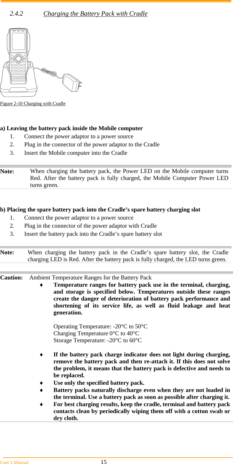  User&rsquo;s Manual                                                            15  2.4.2  Charging the Battery Pack with Cradle   Figure 2-10 Charging with Cradle   a) Leaving the battery pack inside the Mobile computer 1.  Connect the power adaptor to a power source 2.  Plug in the connector of the power adaptor to the Cradle 3.  Insert the Mobile computer into the Cradle  Note:  When charging the battery pack, the Power LED on the Mobile computer turns Red. After the battery pack is fully charged, the Mobile Computer Power LED turns green.   b) Placing the spare battery pack into the Cradle&rsquo;s spare battery charging slot 1.  Connect the power adaptor to a power source 2.  Plug in the connector of the power adaptor with Cradle 3.  Insert the battery pack into the Cradle&rsquo;s spare battery slot  Note:  When charging the battery pack in the Cradle&rsquo;s spare battery slot, the Cradle charging LED is Red. After the battery pack is fully charged, the LED turns green. Caution: Ambient Temperature Ranges for the Battery Pack  Temperature ranges for battery pack use in the terminal, charging, and storage is specified below. Temperatures outside these ranges create the danger of deterioration of battery pack performance and shortening of its service life, as well as fluid leakage and heat generation.  Operating Temperature: -20&deg;C to 50&deg;C Charging Temperature 0&deg;C to 40&deg;C Storage Temperature: -20&deg;C to 60&deg;C   If the battery pack charge indicator does not light during charging, remove the battery pack and then re-attach it. If this does not solve the problem, it means that the battery pack is defective and needs to be replaced.  Use only the specified battery pack.  Battery packs naturally discharge even when they are not loaded in the terminal. Use a battery pack as soon as possible after charging it. For best charging results, keep the cradle, terminal and battery pack contacts clean by periodically wiping them off with a cotton swab or dry cloth. 