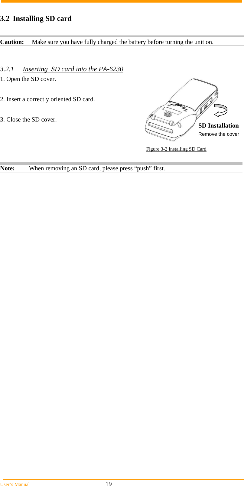  User&rsquo;s Manual                                                            19  3.2  Installing SD card  Caution: Make sure you have fully charged the battery before turning the unit on.   3.2.1  Inserting  SD card into the PA-6230 1. Open the SD cover.  2. Insert a correctly oriented SD card.  3. Close the SD cover.  Figure 3-2 Installing SD Card  Note:  When removing an SD card, please press &ldquo;push&rdquo; first. SD Installation Remove the cover 