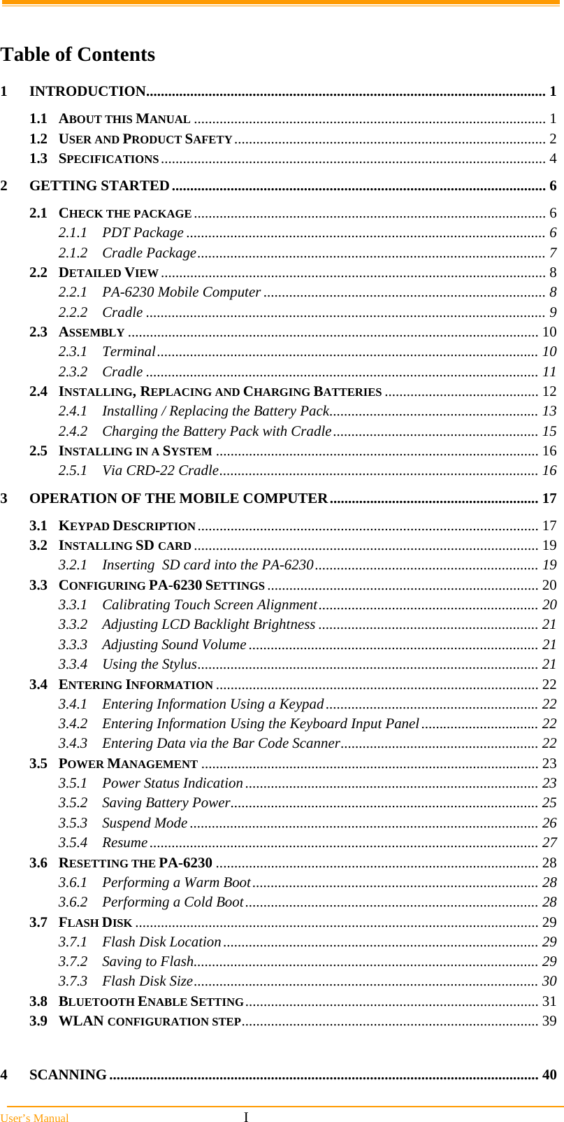  User&rsquo;s Manual                                                            I  Table of Contents 1INTRODUCTION............................................................................................................. 11.1ABOUT THIS MANUAL ................................................................................................ 11.2USER AND PRODUCT SAFETY..................................................................................... 21.3SPECIFICATIONS......................................................................................................... 42GETTING STARTED...................................................................................................... 62.1CHECK THE PACKAGE ................................................................................................ 62.1.1PDT Package .................................................................................................. 62.1.2Cradle Package............................................................................................... 72.2DETAILED VIEW ......................................................................................................... 82.2.1PA-6230 Mobile Computer ............................................................................. 82.2.2Cradle ............................................................................................................. 92.3ASSEMBLY ................................................................................................................ 102.3.1Terminal........................................................................................................ 102.3.2Cradle ........................................................................................................... 112.4INSTALLING, REPLACING AND CHARGING BATTERIES .......................................... 122.4.1Installing / Replacing the Battery Pack......................................................... 132.4.2Charging the Battery Pack with Cradle........................................................ 152.5INSTALLING IN A SYSTEM ........................................................................................ 162.5.1Via CRD-22 Cradle....................................................................................... 163OPERATION OF THE MOBILE COMPUTER......................................................... 173.1KEYPAD DESCRIPTION............................................................................................. 173.2INSTALLING SD CARD .............................................................................................. 193.2.1Inserting  SD card into the PA-6230............................................................. 193.3CONFIGURING PA-6230 SETTINGS .......................................................................... 203.3.1Calibrating Touch Screen Alignment............................................................ 203.3.2Adjusting LCD Backlight Brightness ............................................................ 213.3.3Adjusting Sound Volume ............................................................................... 213.3.4Using the Stylus............................................................................................. 213.4ENTERING INFORMATION ........................................................................................ 223.4.1Entering Information Using a Keypad.......................................................... 223.4.2Entering Information Using the Keyboard Input Panel................................ 223.4.3Entering Data via the Bar Code Scanner...................................................... 223.5POWER MANAGEMENT ............................................................................................ 233.5.1Power Status Indication................................................................................ 233.5.2Saving Battery Power.................................................................................... 253.5.3Suspend Mode ............................................................................................... 263.5.4Resume.......................................................................................................... 273.6RESETTING THE PA-6230 ........................................................................................ 283.6.1Performing a Warm Boot.............................................................................. 283.6.2Performing a Cold Boot................................................................................ 283.7FLASH DISK .............................................................................................................. 293.7.1Flash Disk Location...................................................................................... 293.7.2Saving to Flash.............................................................................................. 293.7.3Flash Disk Size.............................................................................................. 303.8BLUETOOTH ENABLE SETTING................................................................................ 313.9WLAN CONFIGURATION STEP................................................................................. 394SCANNING..................................................................................................................... 40
