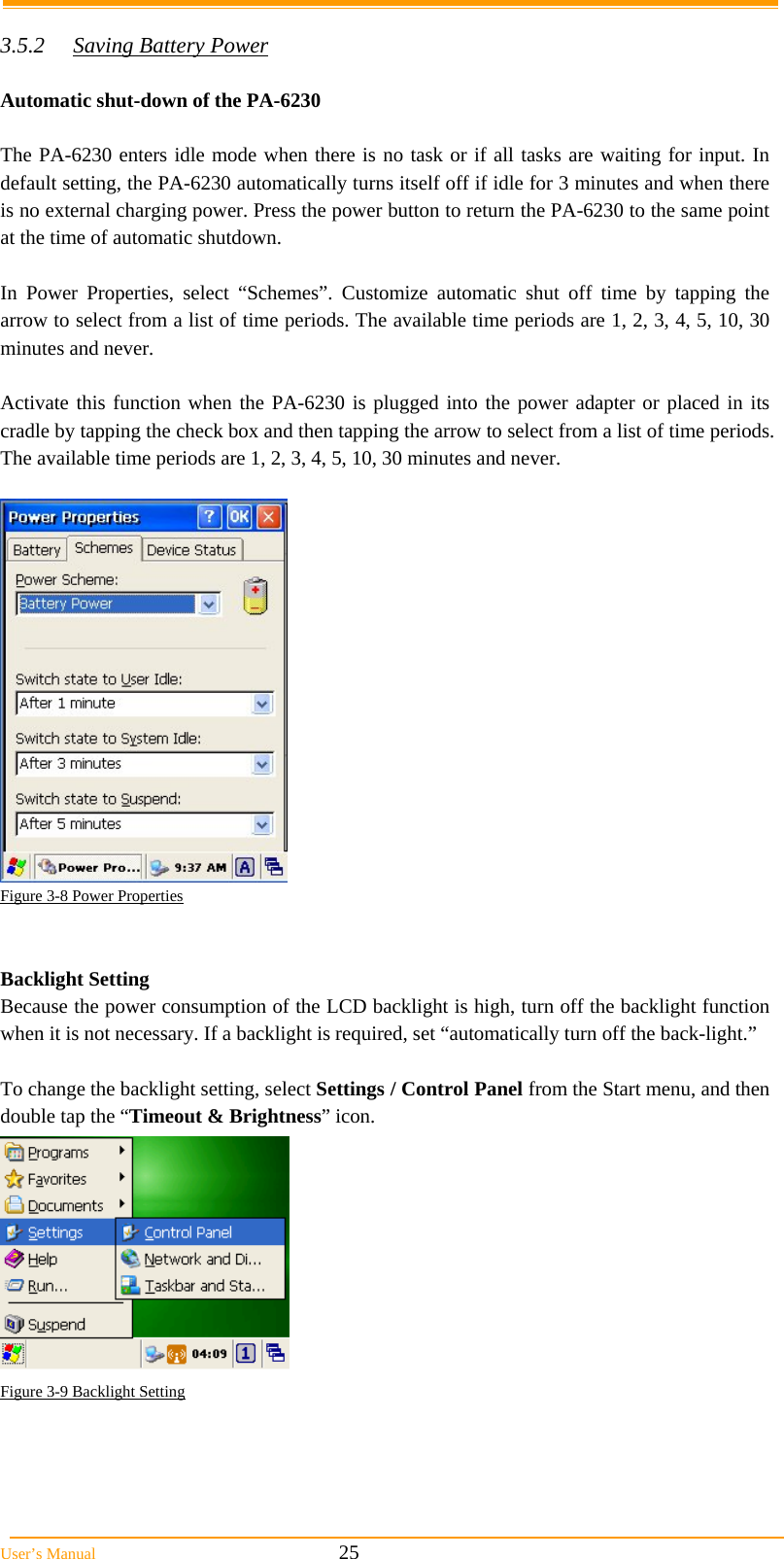  User&rsquo;s Manual                                                            25  3.5.2  Saving Battery Power  Automatic shut-down of the PA-6230  The PA-6230 enters idle mode when there is no task or if all tasks are waiting for input. In default setting, the PA-6230 automatically turns itself off if idle for 3 minutes and when there is no external charging power. Press the power button to return the PA-6230 to the same point at the time of automatic shutdown.  In Power Properties, select &ldquo;Schemes&rdquo;. Customize automatic shut off time by tapping the arrow to select from a list of time periods. The available time periods are 1, 2, 3, 4, 5, 10, 30 minutes and never.  Activate this function when the PA-6230 is plugged into the power adapter or placed in its cradle by tapping the check box and then tapping the arrow to select from a list of time periods. The available time periods are 1, 2, 3, 4, 5, 10, 30 minutes and never.   Figure 3-8 Power Properties   Backlight Setting Because the power consumption of the LCD backlight is high, turn off the backlight function when it is not necessary. If a backlight is required, set &ldquo;automatically turn off the back-light.&rdquo;  To change the backlight setting, select Settings / Control Panel from the Start menu, and then double tap the &ldquo;Timeout &amp; Brightness&rdquo; icon.  Figure 3-9 Backlight Setting  