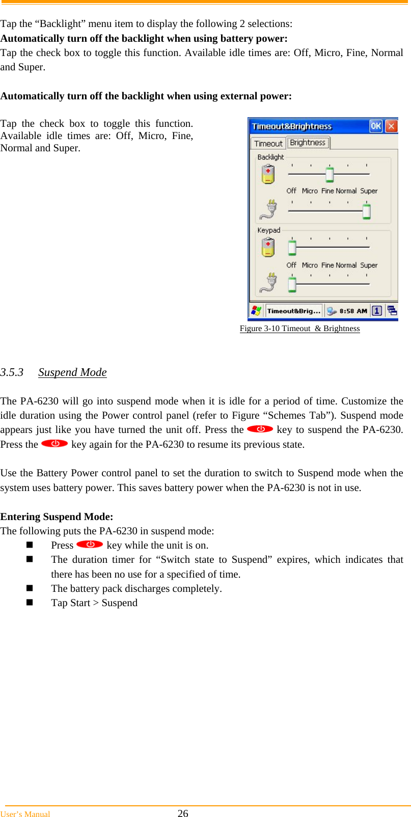  User&rsquo;s Manual                                                            26  Tap the &ldquo;Backlight&rdquo; menu item to display the following 2 selections: Automatically turn off the backlight when using battery power: Tap the check box to toggle this function. Available idle times are: Off, Micro, Fine, Normal and Super.  Automatically turn off the backlight when using external power:  Tap the check box to toggle this function. Available idle times are: Off, Micro, Fine, Normal and Super.                                                                                                         Figure 3-10 Timeout  &amp; Brightness   3.5.3 Suspend Mode  The PA-6230 will go into suspend mode when it is idle for a period of time. Customize the idle duration using the Power control panel (refer to Figure &ldquo;Schemes Tab&rdquo;). Suspend mode appears just like you have turned the unit off. Press the   key to suspend the PA-6230. Press the   key again for the PA-6230 to resume its previous state.  Use the Battery Power control panel to set the duration to switch to Suspend mode when the system uses battery power. This saves battery power when the PA-6230 is not in use.  Entering Suspend Mode: The following puts the PA-6230 in suspend mode:  Press   key while the unit is on.  The duration timer for &ldquo;Switch state to Suspend&rdquo; expires, which indicates that there has been no use for a specified of time.  The battery pack discharges completely.  Tap Start > Suspend              