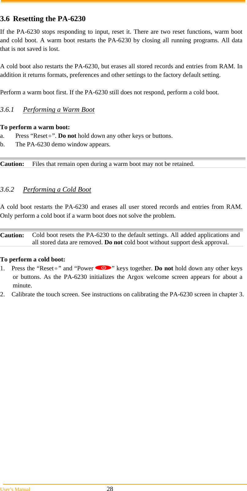 User&rsquo;s Manual                                                            28  3.6 Resetting the PA-6230 If the PA-6230 stops responding to input, reset it. There are two reset functions, warm boot and cold boot. A warm boot restarts the PA-6230 by closing all running programs. All data that is not saved is lost.  A cold boot also restarts the PA-6230, but erases all stored records and entries from RAM. In addition it returns formats, preferences and other settings to the factory default setting.  Perform a warm boot first. If the PA-6230 still does not respond, perform a cold boot.  3.6.1  Performing a Warm Boot  To perform a warm boot: a. Press &ldquo;Reset &rdquo;. Do not hold down any other keys or buttons. b.  The PA-6230 demo window appears.   Caution: Files that remain open during a warm boot may not be retained.   3.6.2  Performing a Cold Boot  A cold boot restarts the PA-6230 and erases all user stored records and entries from RAM. Only perform a cold boot if a warm boot does not solve the problem.  Caution:  Cold boot resets the PA-6230 to the default settings. All added applications and all stored data are removed. Do not cold boot without support desk approval.  To perform a cold boot: 1.  Press the &ldquo;Reset &rdquo; and &ldquo;Power  &rdquo; keys together. Do not hold down any other keys or buttons. As the PA-6230 initializes the Argox welcome screen appears for about a minute. 2.  Calibrate the touch screen. See instructions on calibrating the PA-6230 screen in chapter 3. 