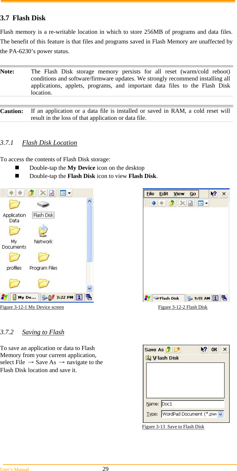  User&rsquo;s Manual                                                            29  3.7 Flash Disk Flash memory is a re-writable location in which to store 256MB of programs and data files. The benefit of this feature is that files and programs saved in Flash Memory are unaffected by the PA-6230&rsquo;s power status.  Note:  The Flash Disk storage memory persists for all reset (warm/cold reboot) conditions and software/firmware updates. We strongly recommend installing all applications, applets, programs, and important data files to the Flash Disk location.  Caution: If an application or a data file is installed or saved in RAM, a cold reset will result in the loss of that application or data file.   3.7.1  Flash Disk Location  To access the contents of Flash Disk storage:  Double-tap the My Device icon on the desktop  Double-tap the Flash Disk icon to view Flash Disk.   Figure 3-12-1 My Device screen                                                                             Figure 3-12-2 Flash Disk   3.7.2  Saving to Flash  To save an application or data to Flash Memory from your current application, select File &rarr; Save As &rarr; navigate to the Flash Disk location and save it.  Figure 3-13  Save to Flash Disk 