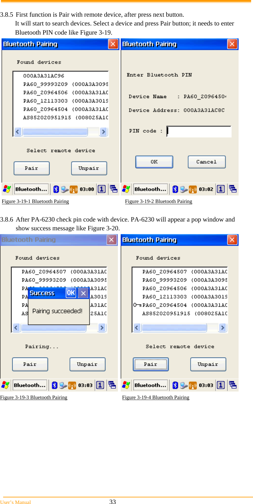  User&rsquo;s Manual                                                            33  3.8.5 First function is Pair with remote device, after press next button. It will start to search devices. Select a device and press Pair button; it needs to enter Bluetooth PIN code like Figure 3-19.      Figure 3-19-1 Bluetooth Pairing                                           Figure 3-19-2 Bluetooth Pairing  3.8.6  After PA-6230 check pin code with device. PA-6230 will appear a pop window and show success message like Figure 3-20.     Figure 3-19-3 Bluetooth Pairing                                          Figure 3-19-4 Bluetooth Pairing  