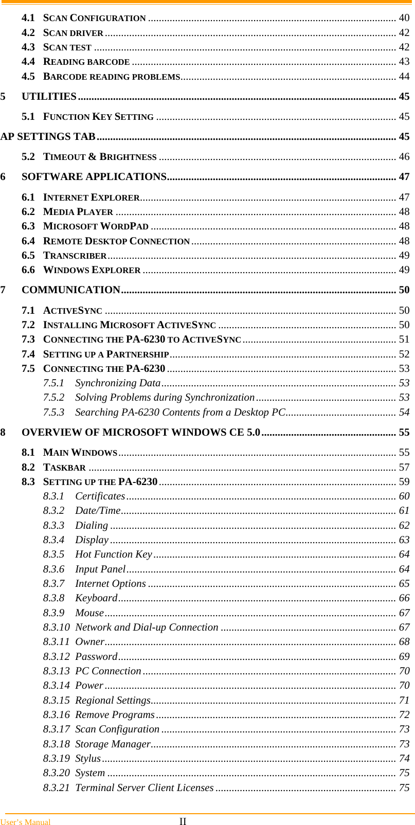  User&rsquo;s Manual                                                            II 4.1SCAN CONFIGURATION ............................................................................................ 404.2SCAN DRIVER............................................................................................................ 424.3SCAN TEST ................................................................................................................ 424.4READING BARCODE .................................................................................................. 434.5BARCODE READING PROBLEMS................................................................................ 445UTILITIES...................................................................................................................... 455.1FUNCTION KEY SETTING ......................................................................................... 45AP SETTINGS TAB............................................................................................................... 455.2TIMEOUT &amp; BRIGHTNESS ........................................................................................ 466SOFTWARE APPLICATIONS..................................................................................... 476.1INTERNET EXPLORER............................................................................................... 476.2MEDIA PLAYER ........................................................................................................ 486.3MICROSOFT WORDPAD ........................................................................................... 486.4REMOTE DESKTOP CONNECTION............................................................................ 486.5TRANSCRIBER........................................................................................................... 496.6WINDOWS EXPLORER .............................................................................................. 497COMMUNICATION...................................................................................................... 507.1ACTIVESYNC ............................................................................................................ 507.2INSTALLING MICROSOFT ACTIVESYNC .................................................................. 507.3CONNECTING THE PA-6230 TO ACTIVESYNC......................................................... 517.4SETTING UP A PARTNERSHIP.................................................................................... 527.5CONNECTING THE PA-6230..................................................................................... 537.5.1Synchronizing Data....................................................................................... 537.5.2Solving Problems during Synchronization.................................................... 537.5.3Searching PA-6230 Contents from a Desktop PC......................................... 548OVERVIEW OF MICROSOFT WINDOWS CE 5.0.................................................. 558.1MAIN WINDOWS....................................................................................................... 558.2TASKBAR .................................................................................................................. 578.3SETTING UP THE PA-6230........................................................................................ 598.3.1Certificates.................................................................................................... 608.3.2Date/Time...................................................................................................... 618.3.3Dialing .......................................................................................................... 628.3.4Display.......................................................................................................... 638.3.5Hot Function Key.......................................................................................... 648.3.6Input Panel.................................................................................................... 648.3.7Internet Options ............................................................................................ 658.3.8Keyboard....................................................................................................... 668.3.9Mouse............................................................................................................ 678.3.10Network and Dial-up Connection ................................................................. 678.3.11Owner............................................................................................................ 688.3.12Password....................................................................................................... 698.3.13PC Connection.............................................................................................. 708.3.14Power............................................................................................................ 708.3.15Regional Settings........................................................................................... 718.3.16Remove Programs......................................................................................... 728.3.17Scan Configuration ....................................................................................... 738.3.18Storage Manager........................................................................................... 738.3.19Stylus............................................................................................................. 748.3.20System ........................................................................................................... 758.3.21Terminal Server Client Licenses ................................................................... 75