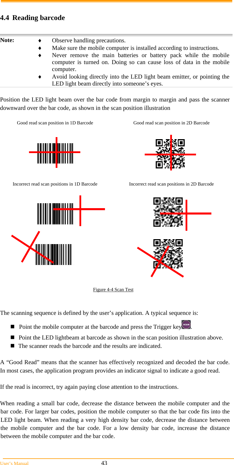  User&rsquo;s Manual                                                            43  4.4 Reading barcode  Note:   Observe handling precautions.  Make sure the mobile computer is installed according to instructions.  Never remove the main batteries or battery pack while the mobile computer is turned on. Doing so can cause loss of data in the mobile computer.  Avoid looking directly into the LED light beam emitter, or pointing the LED light beam directly into someone&rsquo;s eyes.  Position the LED light beam over the bar code from margin to margin and pass the scanner downward over the bar code, as shown in the scan position illustration  Good read scan position in 1D Barcode  Good read scan position in 2D Barcode              Incorrect read scan positions in 1D Barcode  Incorrect read scan positions in 2D Barcode                   Figure 4-4 Scan Test   The scanning sequence is defined by the user&rsquo;s application. A typical sequence is: Point the mobile computer at the barcode and press the Trigger key . Point the LED lightbeam at barcode as shown in the scan position illustration above. The scanner reads the barcode and the results are indicated.  A &ldquo;Good Read&rdquo; means that the scanner has effectively recognized and decoded the bar code. In most cases, the application program provides an indicator signal to indicate a good read.  If the read is incorrect, try again paying close attention to the instructions.  When reading a small bar code, decrease the distance between the mobile computer and the bar code. For larger bar codes, position the mobile computer so that the bar code fits into the LED light beam. When reading a very high density bar code, decrease the distance between the mobile computer and the bar code. For a low density bar code, increase the distance between the mobile computer and the bar code. 