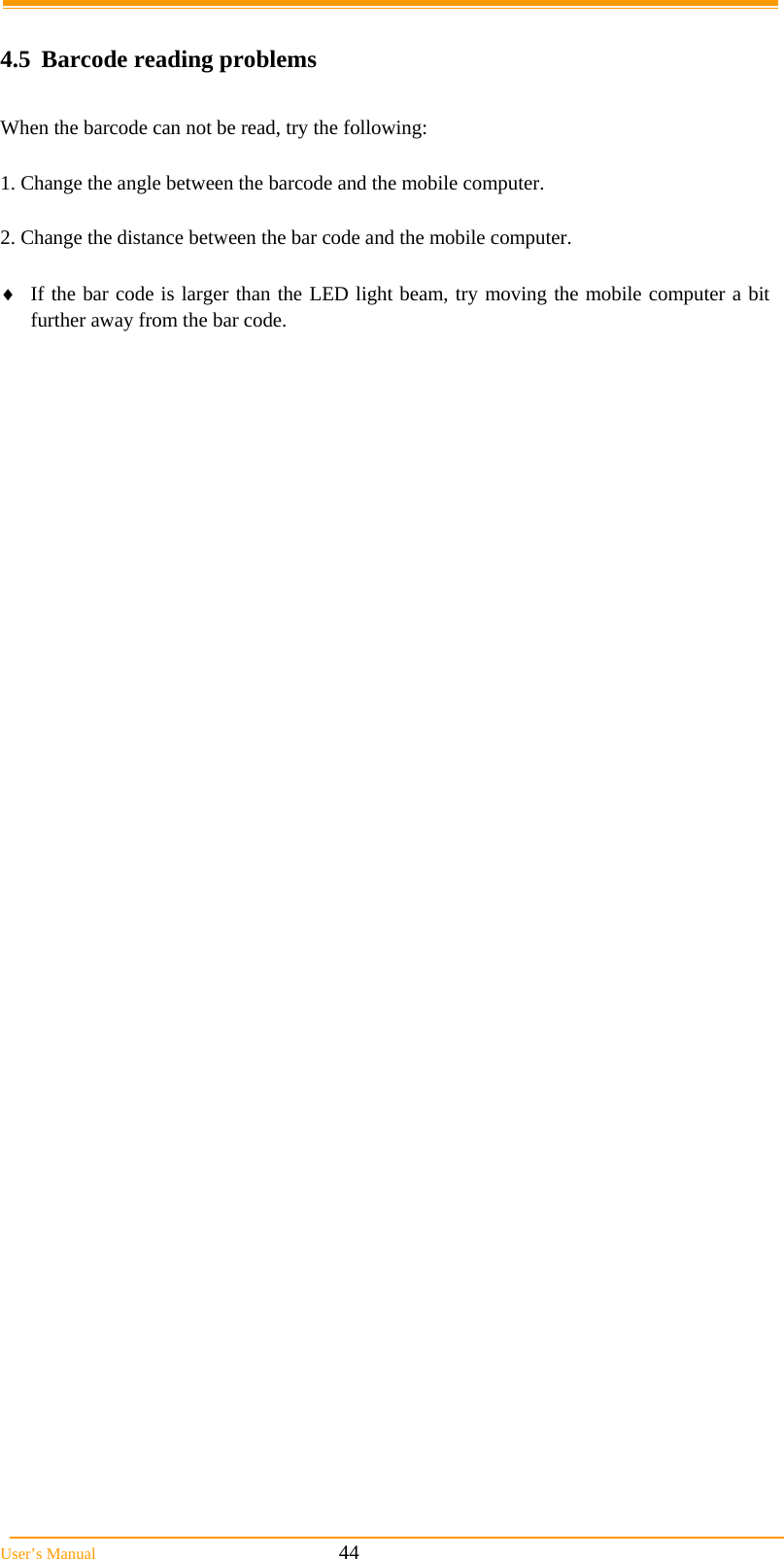  User&rsquo;s Manual                                                            44  4.5  Barcode reading problems  When the barcode can not be read, try the following:  1. Change the angle between the barcode and the mobile computer.  2. Change the distance between the bar code and the mobile computer.   If the bar code is larger than the LED light beam, try moving the mobile computer a bit further away from the bar code.     
