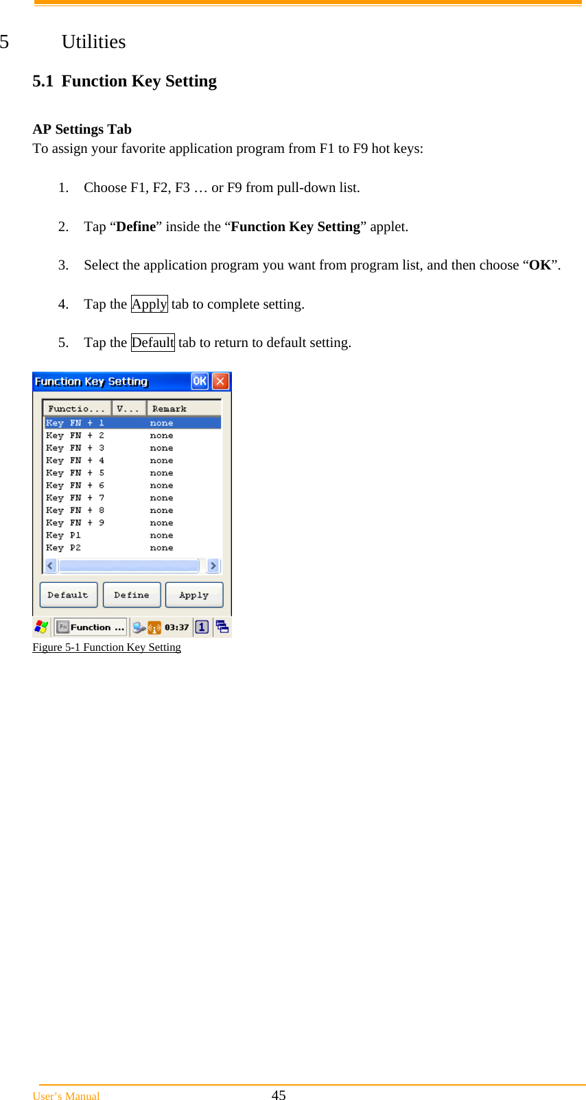  User&rsquo;s Manual                                                            45  5 Utilities 5.1  Function Key Setting  AP Settings Tab To assign your favorite application program from F1 to F9 hot keys:   1.  Choose F1, F2, F3 &hellip; or F9 from pull-down list.   2. Tap &ldquo;Define&rdquo; inside the &ldquo;Function Key Setting&rdquo; applet.   3.  Select the application program you want from program list, and then choose &ldquo;OK&rdquo;.   4.  Tap the Apply tab to complete setting.   5.  Tap the Default tab to return to default setting.    Figure 5-1 Function Key Setting     