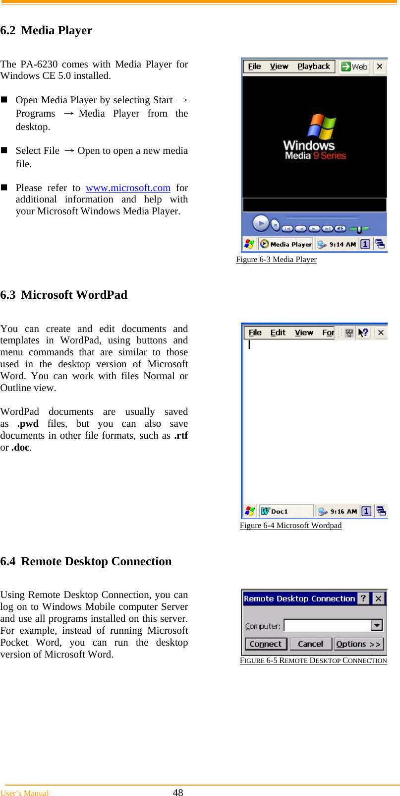  User&rsquo;s Manual                                                            48  6.2 Media Player  The PA-6230 comes with Media Player for Windows CE 5.0 installed.  Open Media Player by selecting Start &rarr; Programs &rarr;Media Player from the desktop.  Select File &rarr; Open to open a new media file.  Please refer to www.microsoft.com for additional information and help with your Microsoft Windows Media Player.                                                                        Figure 6-3 Media Player  6.3 Microsoft WordPad  You can create and edit documents and templates in WordPad, using buttons and menu commands that are similar to those used in the desktop version of Microsoft Word. You can work with files Normal or Outline view.  WordPad documents are usually saved as  .pwd files, but you can also save documents in other file formats, such as .rtf or .doc.  Figure 6-4 Microsoft Wordpad  6.4  Remote Desktop Connection  Using Remote Desktop Connection, you can log on to Windows Mobile computer Server and use all programs installed on this server. For example, instead of running Microsoft Pocket Word, you can run the desktop version of Microsoft Word.  FIGURE 6-5 REMOTE DESKTOP CONNECTION                                                                                                               