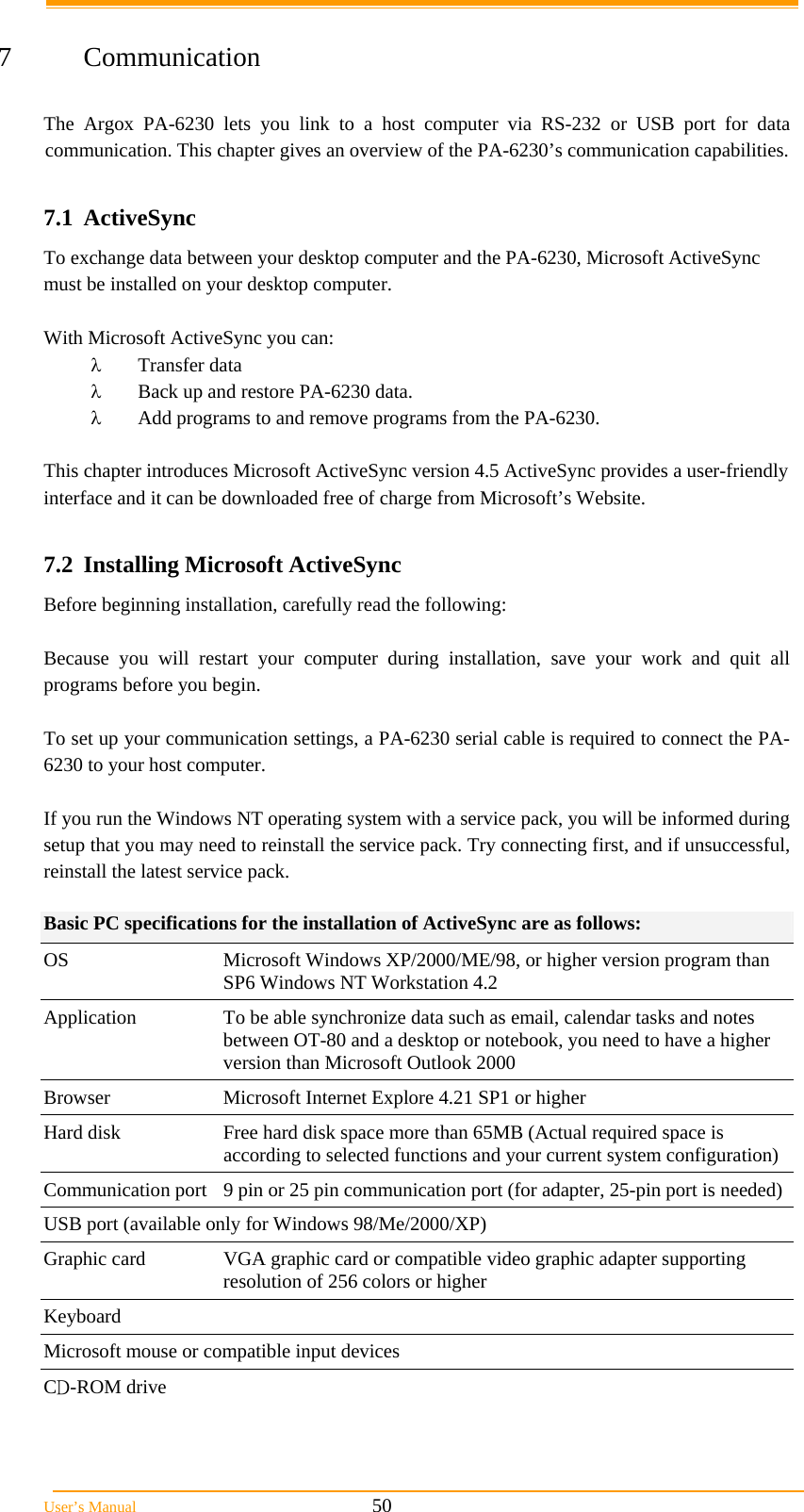  User&rsquo;s Manual                                                            50  7 Communication  The Argox PA-6230 lets you link to a host computer via RS-232 or USB port for data communication. This chapter gives an overview of the PA-6230&rsquo;s communication capabilities.  7.1 ActiveSync To exchange data between your desktop computer and the PA-6230, Microsoft ActiveSync must be installed on your desktop computer.  With Microsoft ActiveSync you can:  Transfer data  Back up and restore PA-6230 data.  Add programs to and remove programs from the PA-6230.  This chapter introduces Microsoft ActiveSync version 4.5 ActiveSync provides a user-friendly interface and it can be downloaded free of charge from Microsoft&rsquo;s Website.  7.2  Installing Microsoft ActiveSync Before beginning installation, carefully read the following:  Because you will restart your computer during installation, save your work and quit all programs before you begin.  To set up your communication settings, a PA-6230 serial cable is required to connect the PA-6230 to your host computer.  If you run the Windows NT operating system with a service pack, you will be informed during setup that you may need to reinstall the service pack. Try connecting first, and if unsuccessful, reinstall the latest service pack.  Basic PC specifications for the installation of ActiveSync are as follows: OS  Microsoft Windows XP/2000/ME/98, or higher version program than SP6 Windows NT Workstation 4.2 Application  To be able synchronize data such as email, calendar tasks and notes between OT-80 and a desktop or notebook, you need to have a higher version than Microsoft Outlook 2000  Browser  Microsoft Internet Explore 4.21 SP1 or higher Hard disk  Free hard disk space more than 65MB (Actual required space is according to selected functions and your current system configuration) Communication port  9 pin or 25 pin communication port (for adapter, 25-pin port is needed) USB port (available only for Windows 98/Me/2000/XP)  Graphic card  VGA graphic card or compatible video graphic adapter supporting resolution of 256 colors or higher  Keyboard  Microsoft mouse or compatible input devices  CD-ROM drive  