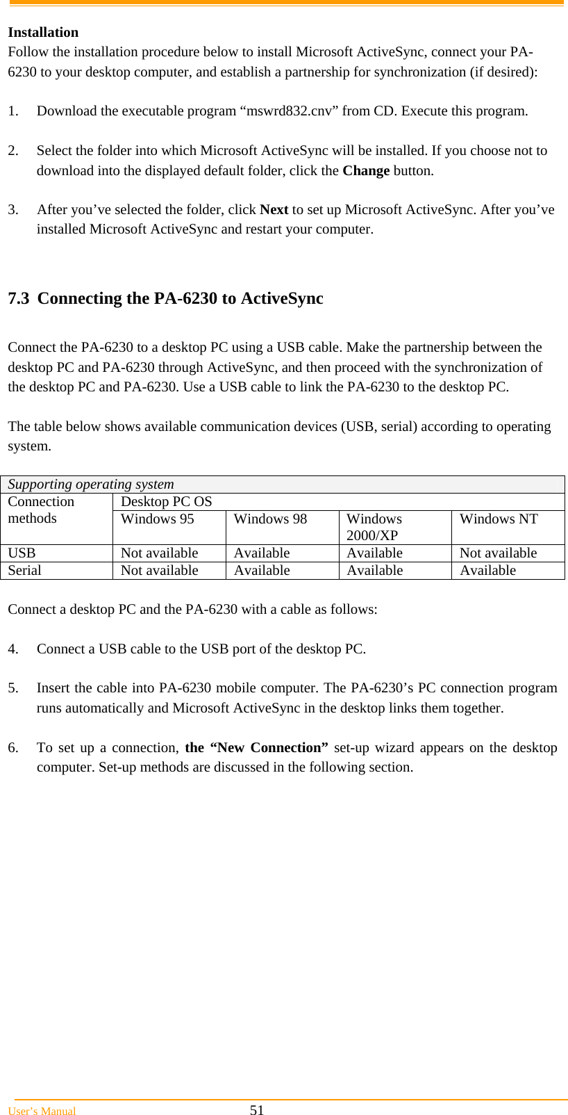  User&rsquo;s Manual                                                            51  Installation  Follow the installation procedure below to install Microsoft ActiveSync, connect your PA-6230 to your desktop computer, and establish a partnership for synchronization (if desired):  1.  Download the executable program &ldquo;mswrd832.cnv&rdquo; from CD. Execute this program.  2.  Select the folder into which Microsoft ActiveSync will be installed. If you choose not to download into the displayed default folder, click the Change button.  3.  After you&rsquo;ve selected the folder, click Next to set up Microsoft ActiveSync. After you&rsquo;ve installed Microsoft ActiveSync and restart your computer.   7.3  Connecting the PA-6230 to ActiveSync  Connect the PA-6230 to a desktop PC using a USB cable. Make the partnership between the desktop PC and PA-6230 through ActiveSync, and then proceed with the synchronization of the desktop PC and PA-6230. Use a USB cable to link the PA-6230 to the desktop PC.  The table below shows available communication devices (USB, serial) according to operating system.  Supporting operating system Desktop PC OS Connection methods  Windows 95  Windows 98  Windows 2000/XP  Windows NT USB  Not available  Available  Available  Not available Serial Not available Available Available Available  Connect a desktop PC and the PA-6230 with a cable as follows:  4.  Connect a USB cable to the USB port of the desktop PC.  5.  Insert the cable into PA-6230 mobile computer. The PA-6230&rsquo;s PC connection program runs automatically and Microsoft ActiveSync in the desktop links them together.  6.  To set up a connection, the &ldquo;New Connection&rdquo; set-up wizard appears on the desktop computer. Set-up methods are discussed in the following section.  