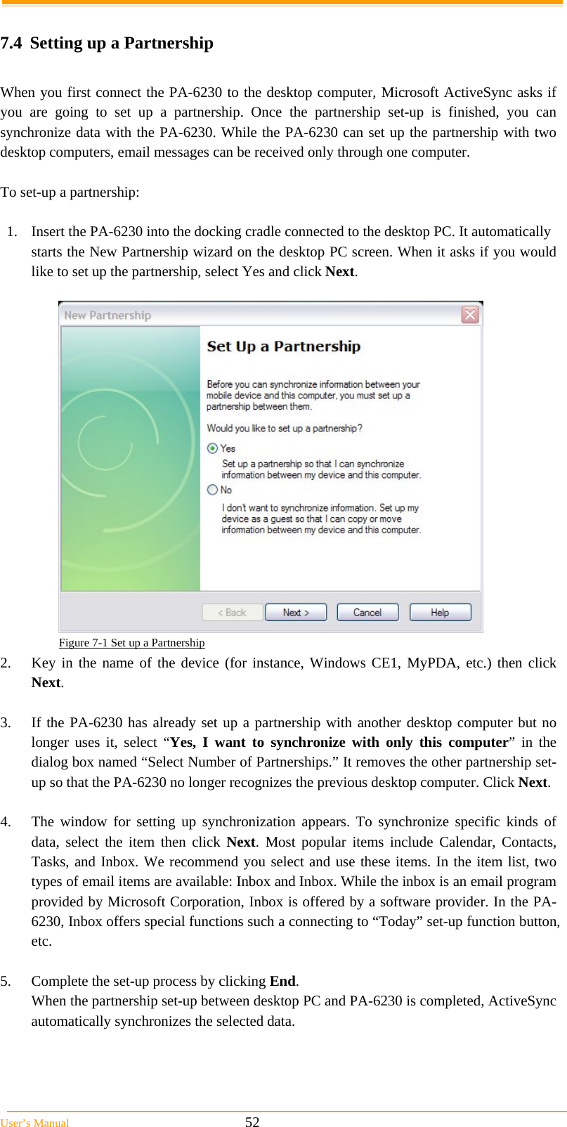  User&rsquo;s Manual                                                            52  7.4  Setting up a Partnership  When you first connect the PA-6230 to the desktop computer, Microsoft ActiveSync asks if you are going to set up a partnership. Once the partnership set-up is finished, you can synchronize data with the PA-6230. While the PA-6230 can set up the partnership with two desktop computers, email messages can be received only through one computer.   To set-up a partnership:  1.  Insert the PA-6230 into the docking cradle connected to the desktop PC. It automatically starts the New Partnership wizard on the desktop PC screen. When it asks if you would like to set up the partnership, select Yes and click Next.   Figure 7-1 Set up a Partnership 2.  Key in the name of the device (for instance, Windows CE1, MyPDA, etc.) then click Next.  3.  If the PA-6230 has already set up a partnership with another desktop computer but no longer uses it, select &ldquo;Yes, I want to synchronize with only this computer&rdquo; in the dialog box named &ldquo;Select Number of Partnerships.&rdquo; It removes the other partnership set-up so that the PA-6230 no longer recognizes the previous desktop computer. Click Next.  4.  The window for setting up synchronization appears. To synchronize specific kinds of data, select the item then click Next. Most popular items include Calendar, Contacts, Tasks, and Inbox. We recommend you select and use these items. In the item list, two types of email items are available: Inbox and Inbox. While the inbox is an email program provided by Microsoft Corporation, Inbox is offered by a software provider. In the PA-6230, Inbox offers special functions such a connecting to &ldquo;Today&rdquo; set-up function button, etc.  5.  Complete the set-up process by clicking End. When the partnership set-up between desktop PC and PA-6230 is completed, ActiveSync automatically synchronizes the selected data.  