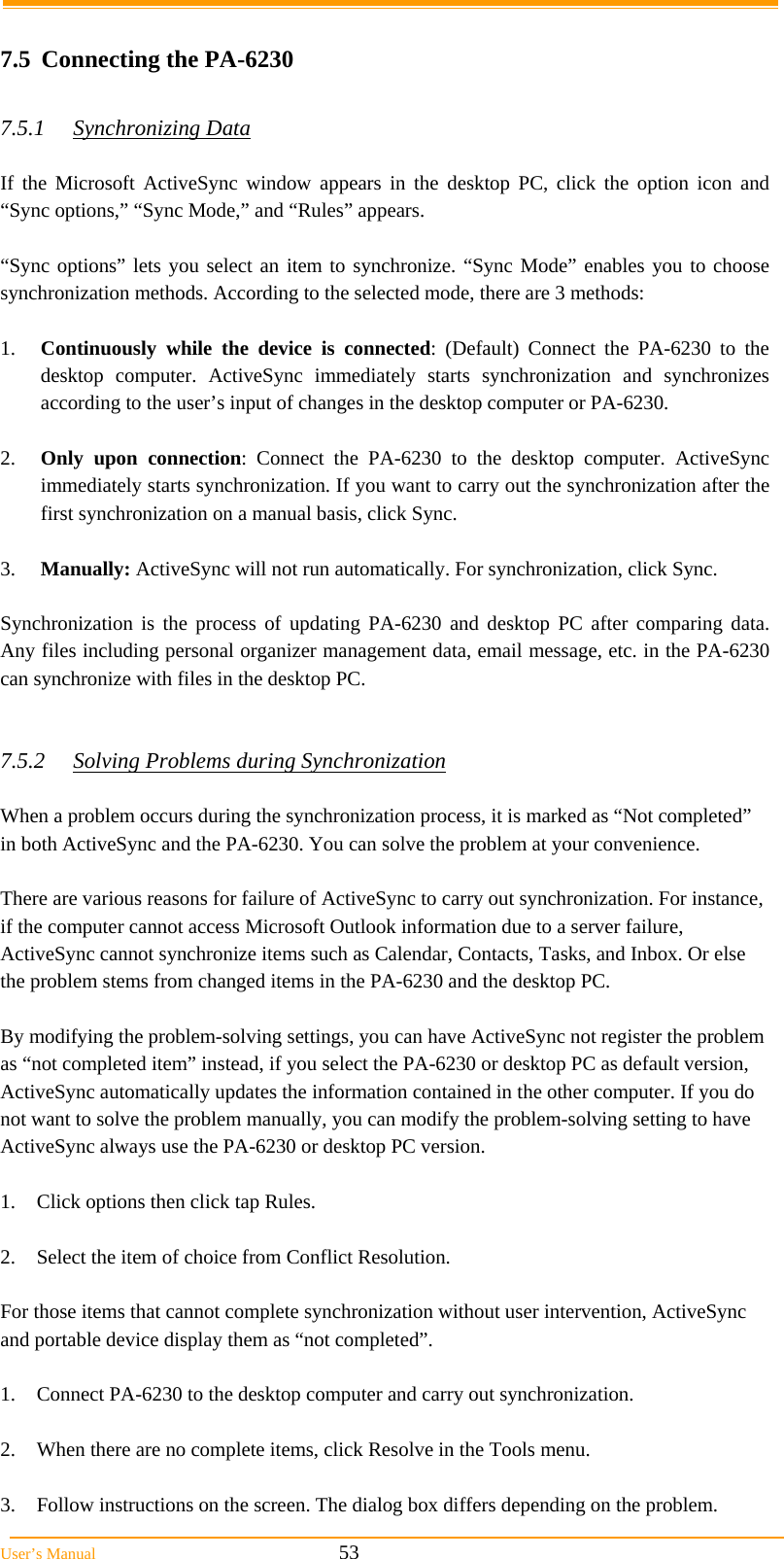  User&rsquo;s Manual                                                            53  7.5  Connecting the PA-6230  7.5.1 Synchronizing Data  If the Microsoft ActiveSync window appears in the desktop PC, click the option icon and &ldquo;Sync options,&rdquo; &ldquo;Sync Mode,&rdquo; and &ldquo;Rules&rdquo; appears.   &ldquo;Sync options&rdquo; lets you select an item to synchronize. &ldquo;Sync Mode&rdquo; enables you to choose synchronization methods. According to the selected mode, there are 3 methods:   1.  Continuously while the device is connected: (Default) Connect the PA-6230 to the desktop computer. ActiveSync immediately starts synchronization and synchronizes according to the user&rsquo;s input of changes in the desktop computer or PA-6230.  2.  Only upon connection: Connect the PA-6230 to the desktop computer. ActiveSync immediately starts synchronization. If you want to carry out the synchronization after the first synchronization on a manual basis, click Sync.  3.  Manually: ActiveSync will not run automatically. For synchronization, click Sync.  Synchronization is the process of updating PA-6230 and desktop PC after comparing data. Any files including personal organizer management data, email message, etc. in the PA-6230 can synchronize with files in the desktop PC.   7.5.2  Solving Problems during Synchronization  When a problem occurs during the synchronization process, it is marked as &ldquo;Not completed&rdquo; in both ActiveSync and the PA-6230. You can solve the problem at your convenience.  There are various reasons for failure of ActiveSync to carry out synchronization. For instance, if the computer cannot access Microsoft Outlook information due to a server failure, ActiveSync cannot synchronize items such as Calendar, Contacts, Tasks, and Inbox. Or else the problem stems from changed items in the PA-6230 and the desktop PC.  By modifying the problem-solving settings, you can have ActiveSync not register the problem as &ldquo;not completed item&rdquo; instead, if you select the PA-6230 or desktop PC as default version, ActiveSync automatically updates the information contained in the other computer. If you do not want to solve the problem manually, you can modify the problem-solving setting to have ActiveSync always use the PA-6230 or desktop PC version.  1.  Click options then click tap Rules.  2.  Select the item of choice from Conflict Resolution.  For those items that cannot complete synchronization without user intervention, ActiveSync and portable device display them as &ldquo;not completed&rdquo;.  1.  Connect PA-6230 to the desktop computer and carry out synchronization.  2.  When there are no complete items, click Resolve in the Tools menu.  3.  Follow instructions on the screen. The dialog box differs depending on the problem. 