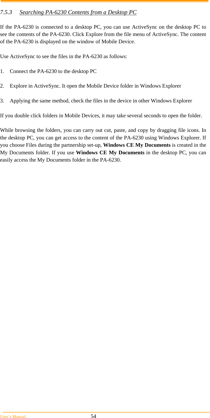  User&rsquo;s Manual                                                            54  7.5.3  Searching PA-6230 Contents from a Desktop PC  If the PA-6230 is connected to a desktop PC, you can use ActiveSync on the desktop PC to see the contents of the PA-6230. Click Explore from the file menu of ActiveSync. The content of the PA-6230 is displayed on the window of Mobile Device.  Use ActiveSync to see the files in the PA-6230 as follows:  1.  Connect the PA-6230 to the desktop PC  2.  Explore in ActiveSync. It open the Mobile Device folder in Windows Explorer  3.  Applying the same method, check the files in the device in other Windows Explorer  If you double click folders in Mobile Devices, it may take several seconds to open the folder.  While browsing the folders, you can carry out cut, paste, and copy by dragging file icons. In the desktop PC, you can get access to the content of the PA-6230 using Windows Explorer. If you choose Files during the partnership set-up, Windows CE My Documents is created in the My Documents folder. If you use Windows CE My Documents in the desktop PC, you can easily access the My Documents folder in the PA-6230. 