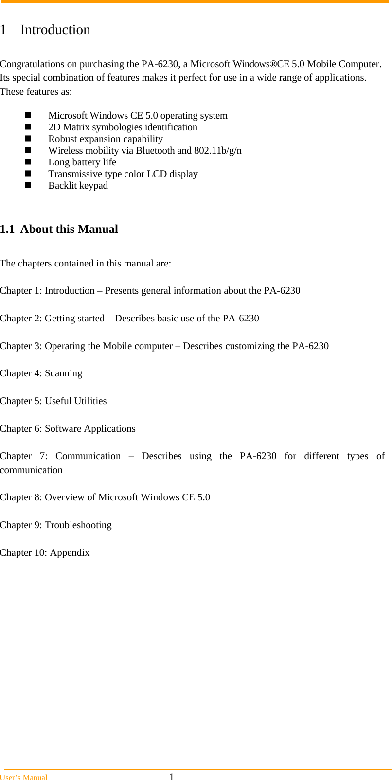  User&rsquo;s Manual                                                            1  1 Introduction  Congratulations on purchasing the PA-6230, a Microsoft Windows&reg;CE 5.0 Mobile Computer. Its special combination of features makes it perfect for use in a wide range of applications. These features as:    Microsoft Windows CE 5.0 operating system  2D Matrix symbologies identification  Robust expansion capability  Wireless mobility via Bluetooth and 802.11b/g/n  Long battery life   Transmissive type color LCD display  Backlit keypad   1.1  About this Manual   The chapters contained in this manual are:  Chapter 1: Introduction &ndash; Presents general information about the PA-6230  Chapter 2: Getting started &ndash; Describes basic use of the PA-6230  Chapter 3: Operating the Mobile computer &ndash; Describes customizing the PA-6230   Chapter 4: Scanning  Chapter 5: Useful Utilities   Chapter 6: Software Applications  Chapter 7: Communication &ndash; Describes using the PA-6230 for different types of communication   Chapter 8: Overview of Microsoft Windows CE 5.0  Chapter 9: Troubleshooting  Chapter 10: Appendix  
