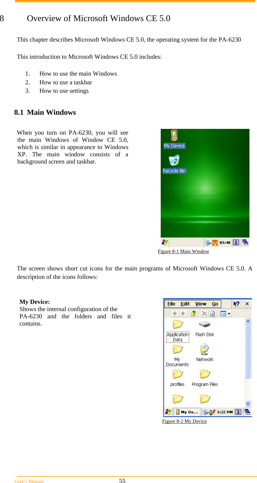  User&rsquo;s Manual                                                            55  8  Overview of Microsoft Windows CE 5.0  This chapter describes Microsoft Windows CE 5.0, the operating system for the PA-6230  This introduction to Microsoft Windows CE 5.0 includes:  1.  How to use the main Windows 2.  How to use a taskbar 3.  How to use settings  8.1 Main Windows  When you turn on PA-6230, you will see the main Windows of Window CE 5.0, which is similar in appearance to Windows XP. The main window consists of a background screen and taskbar.                                                                          Figure 8-1 Main Window  The screen shows short cut icons for the main programs of Microsoft Windows CE 5.0. A description of the icons follows:   My Device:  Shows the internal configuration of the  PA-6230 and the folders and files it contains.   Figure 8-2 My Device  