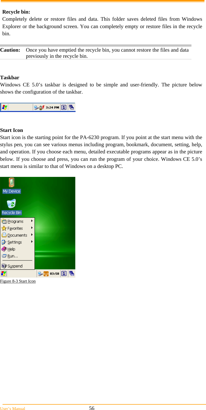  User&rsquo;s Manual                                                            56  Recycle bin:  Completely delete or restore files and data. This folder saves deleted files from Windows Explorer or the background screen. You can completely empty or restore files in the recycle bin.  Caution: Once you have emptied the recycle bin, you cannot restore the files and data previously in the recycle bin.    Taskbar Windows CE 5.0&rsquo;s taskbar is designed to be simple and user-friendly. The picture below shows the configuration of the taskbar.     Start Icon Start icon is the starting point for the PA-6230 program. If you point at the start menu with the stylus pen, you can see various menus including program, bookmark, document, setting, help, and operation. If you choose each menu, detailed executable programs appear as in the picture below. If you choose and press, you can run the program of your choice. Windows CE 5.0&rsquo;s start menu is similar to that of Windows on a desktop PC.   Figure 8-3 Start Icon  