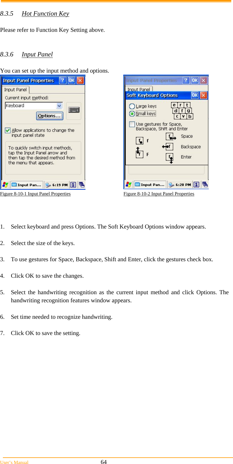  User&rsquo;s Manual                                                            64  8.3.5  Hot Function Key  Please refer to Function Key Setting above.   8.3.6 Input Panel  You can set up the input method and options.   Figure 8-10-1 Input Panel Properties                                            Figure 8-10-2 Input Panel Properties    1.  Select keyboard and press Options. The Soft Keyboard Options window appears.  2.  Select the size of the keys.  3.  To use gestures for Space, Backspace, Shift and Enter, click the gestures check box.  4.  Click OK to save the changes.  5.  Select the handwriting recognition as the current input method and click Options. The handwriting recognition features window appears.  6.  Set time needed to recognize handwriting.  7.  Click OK to save the setting.  