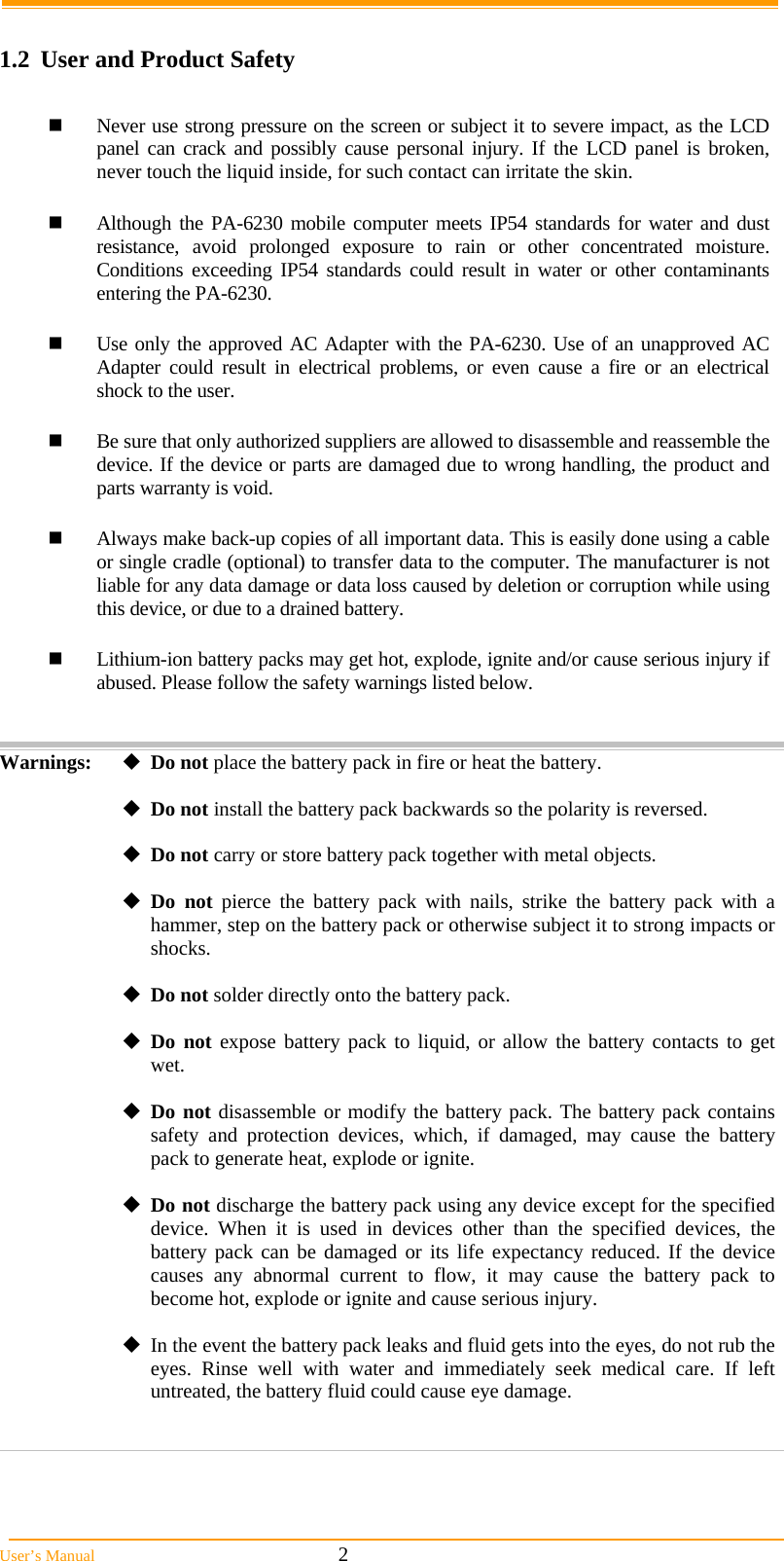  User&rsquo;s Manual                                                            2  1.2  User and Product Safety   Never use strong pressure on the screen or subject it to severe impact, as the LCD panel can crack and possibly cause personal injury. If the LCD panel is broken, never touch the liquid inside, for such contact can irritate the skin.   Although the PA-6230 mobile computer meets IP54 standards for water and dust resistance, avoid prolonged exposure to rain or other concentrated moisture. Conditions exceeding IP54 standards could result in water or other contaminants entering the PA-6230.    Use only the approved AC Adapter with the PA-6230. Use of an unapproved AC Adapter could result in electrical problems, or even cause a fire or an electrical shock to the user.   Be sure that only authorized suppliers are allowed to disassemble and reassemble the device. If the device or parts are damaged due to wrong handling, the product and parts warranty is void.   Always make back-up copies of all important data. This is easily done using a cable or single cradle (optional) to transfer data to the computer. The manufacturer is not liable for any data damage or data loss caused by deletion or corruption while using this device, or due to a drained battery.    Lithium-ion battery packs may get hot, explode, ignite and/or cause serious injury if abused. Please follow the safety warnings listed below.   Warnings:  Do not place the battery pack in fire or heat the battery.  Do not install the battery pack backwards so the polarity is reversed.  Do not carry or store battery pack together with metal objects.  Do not pierce the battery pack with nails, strike the battery pack with a hammer, step on the battery pack or otherwise subject it to strong impacts or shocks.  Do not solder directly onto the battery pack.  Do not expose battery pack to liquid, or allow the battery contacts to get wet.  Do not disassemble or modify the battery pack. The battery pack contains safety and protection devices, which, if damaged, may cause the battery pack to generate heat, explode or ignite.  Do not discharge the battery pack using any device except for the specified device. When it is used in devices other than the specified devices, the battery pack can be damaged or its life expectancy reduced. If the device causes any abnormal current to flow, it may cause the battery pack to become hot, explode or ignite and cause serious injury.  In the event the battery pack leaks and fluid gets into the eyes, do not rub the eyes. Rinse well with water and immediately seek medical care. If left untreated, the battery fluid could cause eye damage.    