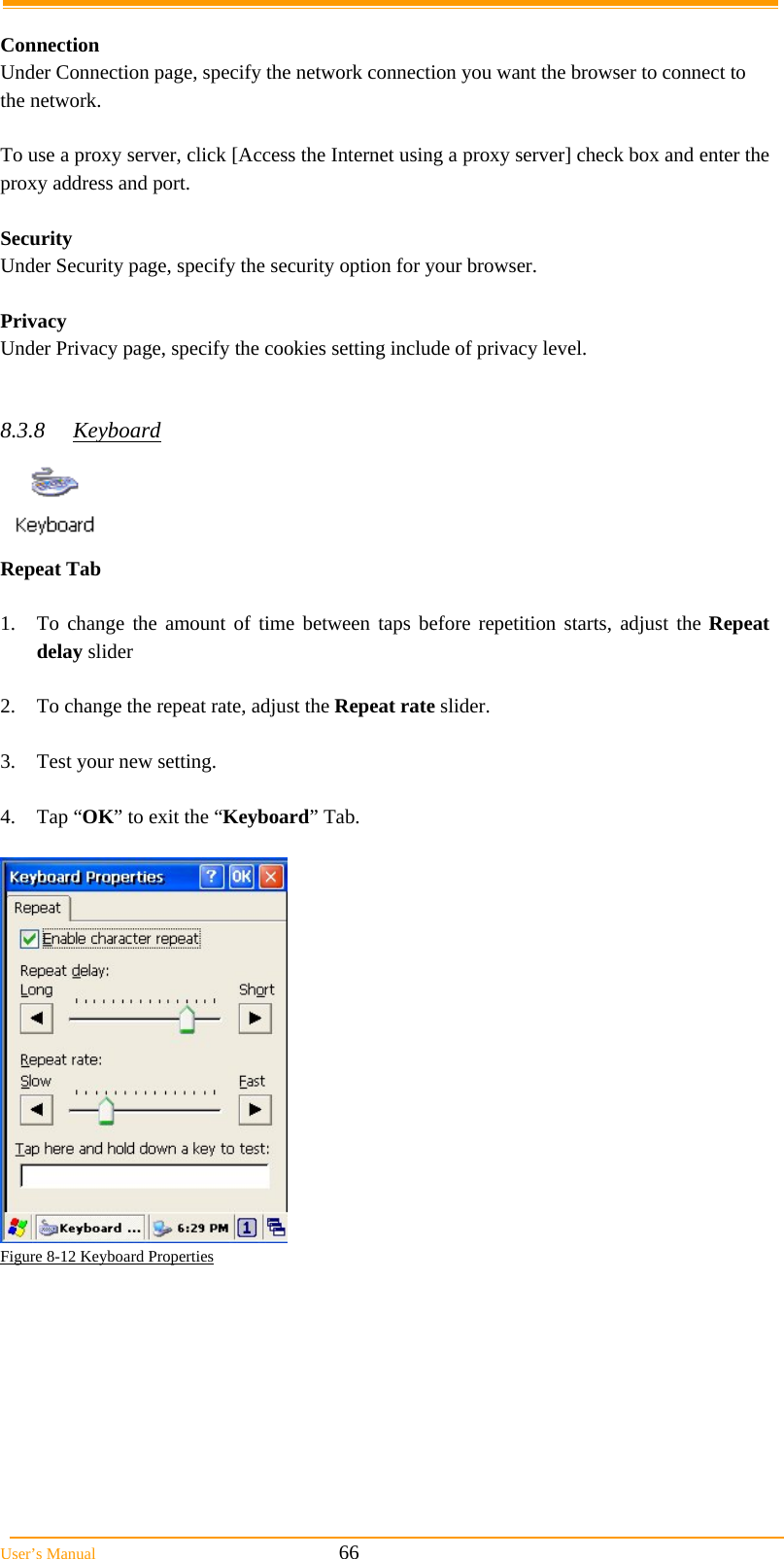  User&rsquo;s Manual                                                            66  Connection Under Connection page, specify the network connection you want the browser to connect to the network.  To use a proxy server, click [Access the Internet using a proxy server] check box and enter the proxy address and port.  Security Under Security page, specify the security option for your browser.  Privacy Under Privacy page, specify the cookies setting include of privacy level.   8.3.8 Keyboard  Repeat Tab    1.  To change the amount of time between taps before repetition starts, adjust the Repeat delay slider  2.  To change the repeat rate, adjust the Repeat rate slider.  3.  Test your new setting.  4. Tap &ldquo;OK&rdquo; to exit the &ldquo;Keyboard&rdquo; Tab.   Figure 8-12 Keyboard Properties  