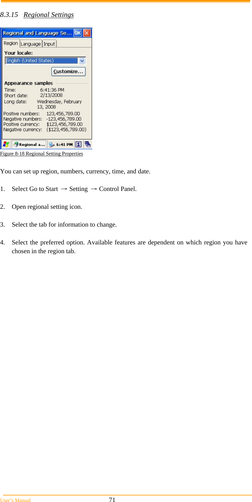  User&rsquo;s Manual                                                            71  8.3.15 Regional Settings   Figure 8-18 Regional Setting Properties  You can set up region, numbers, currency, time, and date.  1.  Select Go to Start &rarr; Setting &rarr; Control Panel.  2.  Open regional setting icon.  3.  Select the tab for information to change.  4.  Select the preferred option. Available features are dependent on which region you have chosen in the region tab.  