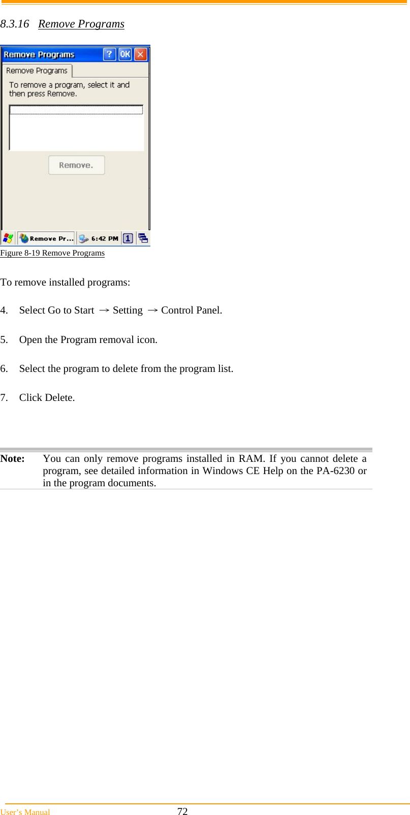  User&rsquo;s Manual                                                            72  8.3.16 Remove Programs   Figure 8-19 Remove Programs  To remove installed programs:  4.  Select Go to Start &rarr; Setting &rarr; Control Panel.  5.  Open the Program removal icon.  6.  Select the program to delete from the program list.  7. Click Delete.    Note:  You can only remove programs installed in RAM. If you cannot delete a program, see detailed information in Windows CE Help on the PA-6230 or in the program documents.  
