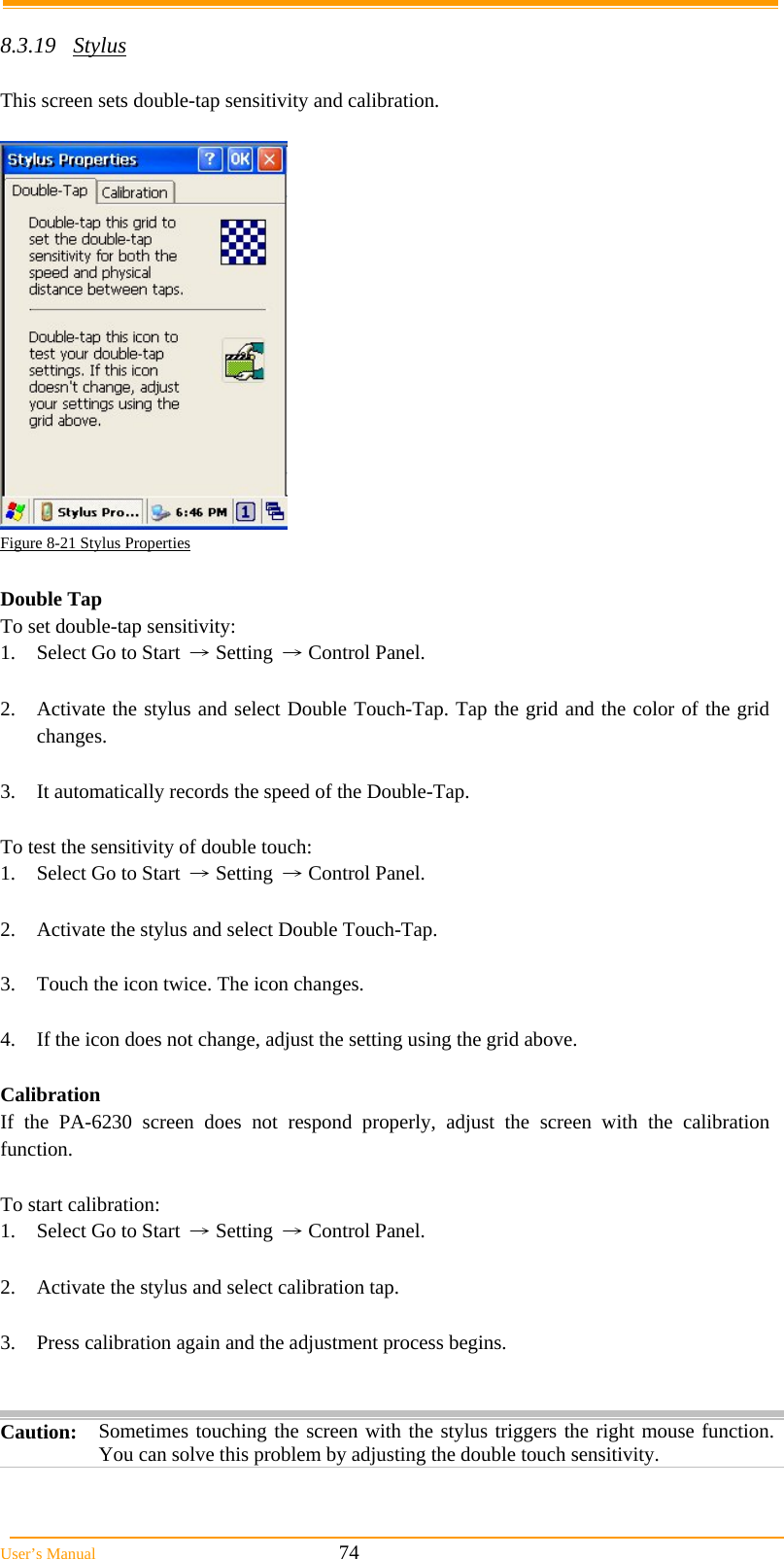  User&rsquo;s Manual                                                            74  8.3.19 Stylus  This screen sets double-tap sensitivity and calibration.   Figure 8-21 Stylus Properties  Double Tap To set double-tap sensitivity: 1.  Select Go to Start &rarr; Setting &rarr; Control Panel.  2.  Activate the stylus and select Double Touch-Tap. Tap the grid and the color of the grid changes.  3. It automatically records the speed of the Double-Tap.  To test the sensitivity of double touch: 1.  Select Go to Start &rarr; Setting &rarr; Control Panel.  2.  Activate the stylus and select Double Touch-Tap.  3.  Touch the icon twice. The icon changes.  4.  If the icon does not change, adjust the setting using the grid above.  Calibration If the PA-6230 screen does not respond properly, adjust the screen with the calibration function.   To start calibration: 1.  Select Go to Start &rarr; Setting &rarr; Control Panel.  2.  Activate the stylus and select calibration tap.  3.  Press calibration again and the adjustment process begins.   Caution: Sometimes touching the screen with the stylus triggers the right mouse function. You can solve this problem by adjusting the double touch sensitivity.  