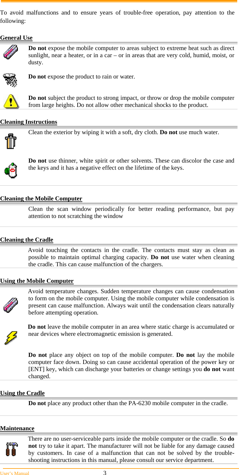 User&rsquo;s Manual                                                            3  To avoid malfunctions and to ensure years of trouble-free operation, pay attention to the following:  General Use  Do not expose the mobile computer to areas subject to extreme heat such as direct sunlight, near a heater, or in a car &ndash; or in areas that are very cold, humid, moist, or dusty.   Do not expose the product to rain or water.    Do not subject the product to strong impact, or throw or drop the mobile computer from large heights. Do not allow other mechanical shocks to the product.  Cleaning Instructions  Clean the exterior by wiping it with a soft, dry cloth. Do not use much water.   Do not use thinner, white spirit or other solvents. These can discolor the case and the keys and it has a negative effect on the lifetime of the keys.    Cleaning the Mobile Computer   Clean the scan window periodically for better reading performance, but pay attention to not scratching the window   Cleaning the Cradle   Avoid touching the contacts in the cradle. The contacts must stay as clean as possible to maintain optimal charging capacity. Do not use water when cleaning the cradle. This can cause malfunction of the chargers.  Using the Mobile Computer   Avoid temperature changes. Sudden temperature changes can cause condensation to form on the mobile computer. Using the mobile computer while condensation is present can cause malfunction. Always wait until the condensation clears naturally before attempting operation.   Do not leave the mobile computer in an area where static charge is accumulated or near devices where electromagnetic emission is generated.   Do not place any object on top of the mobile computer. Do not lay the mobile computer face down. Doing so can cause accidental operation of the power key or [ENT] key, which can discharge your batteries or change settings you do not want changed.  Using the Cradle  Do not place any product other than the PA-6230 mobile computer in the cradle.   Maintenance   There are no user-serviceable parts inside the mobile computer or the cradle. So do not try to take it apart. The manufacturer will not be liable for any damage caused by customers. In case of a malfunction that can not be solved by the trouble-shooting instructions in this manual, please consult our service department. 