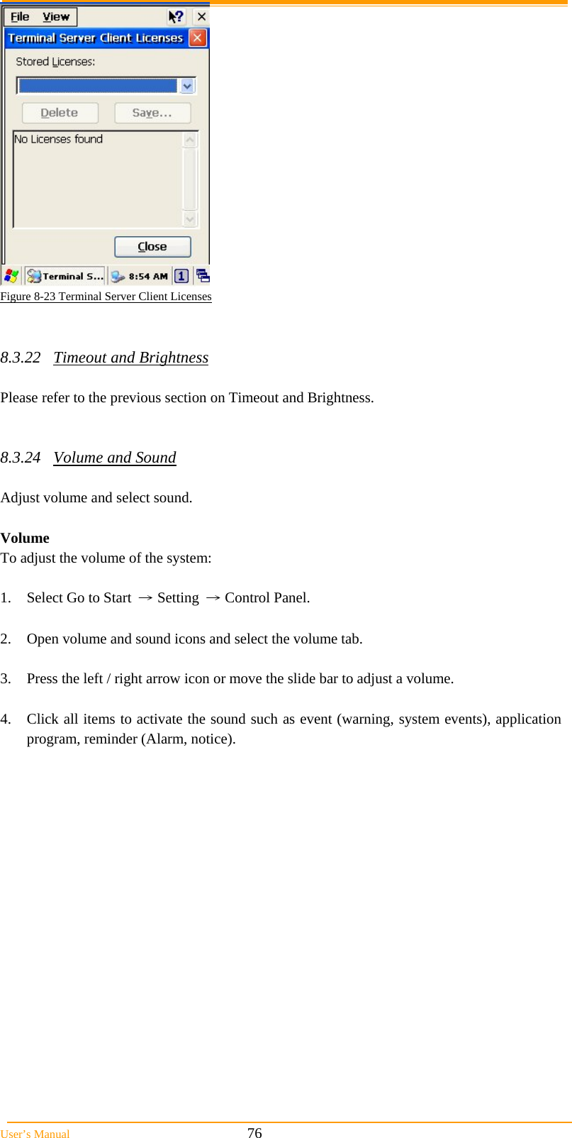  User&rsquo;s Manual                                                            76  Figure 8-23 Terminal Server Client Licenses   8.3.22 Timeout and Brightness  Please refer to the previous section on Timeout and Brightness.   8.3.24 Volume and Sound  Adjust volume and select sound.   Volume To adjust the volume of the system:  1.  Select Go to Start &rarr; Setting &rarr; Control Panel.  2.  Open volume and sound icons and select the volume tab.  3.  Press the left / right arrow icon or move the slide bar to adjust a volume.  4.  Click all items to activate the sound such as event (warning, system events), application program, reminder (Alarm, notice). 