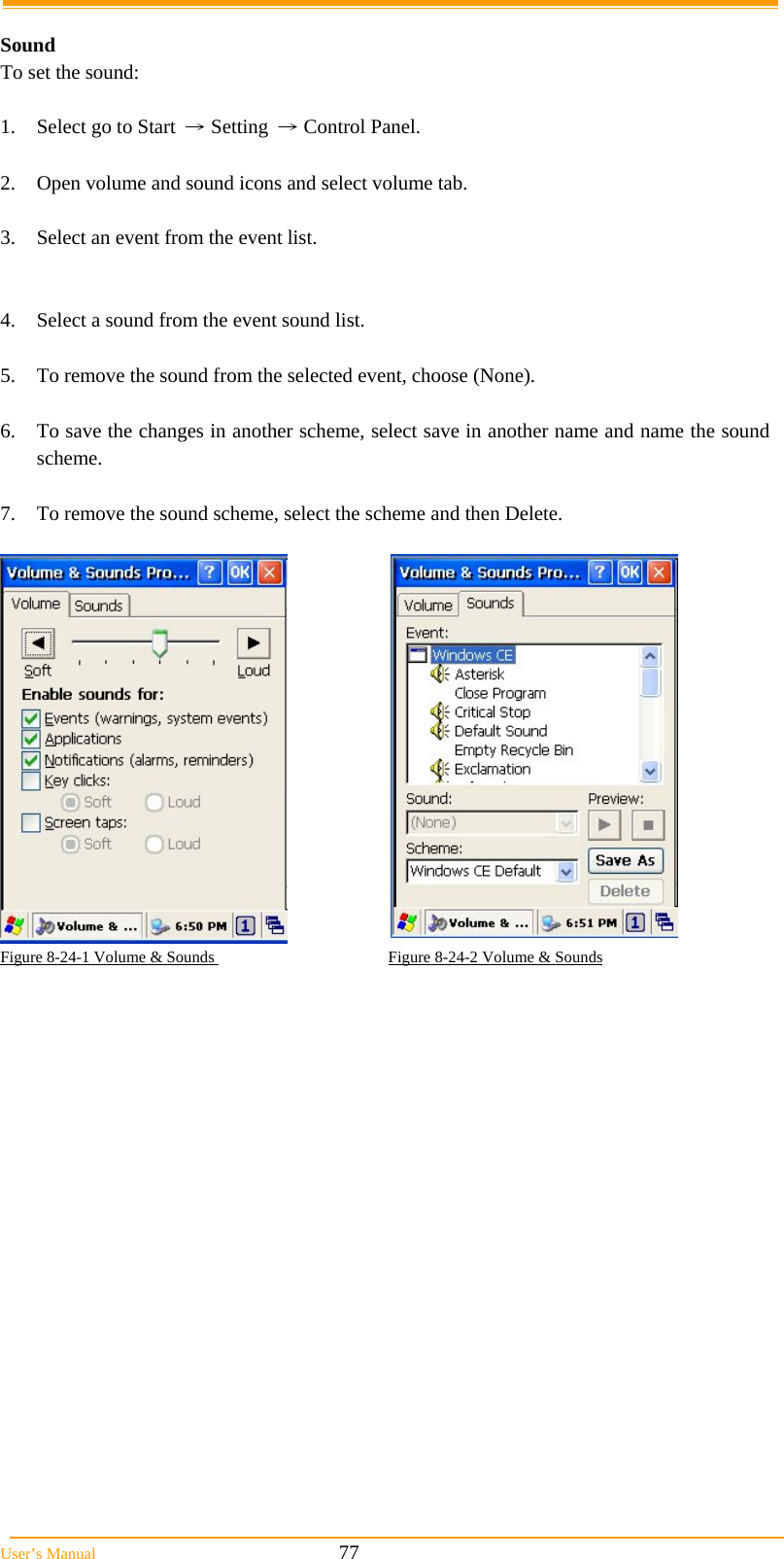  User&rsquo;s Manual                                                            77  Sound To set the sound:  1.  Select go to Start &rarr; Setting &rarr; Control Panel.  2.  Open volume and sound icons and select volume tab.  3.  Select an event from the event list.   4.  Select a sound from the event sound list.   5.  To remove the sound from the selected event, choose (None).  6.  To save the changes in another scheme, select save in another name and name the sound scheme.  7.  To remove the sound scheme, select the scheme and then Delete.    Figure 8-24-1 Volume &amp; Sounds                                           Figure 8-24-2 Volume &amp; Sounds 
