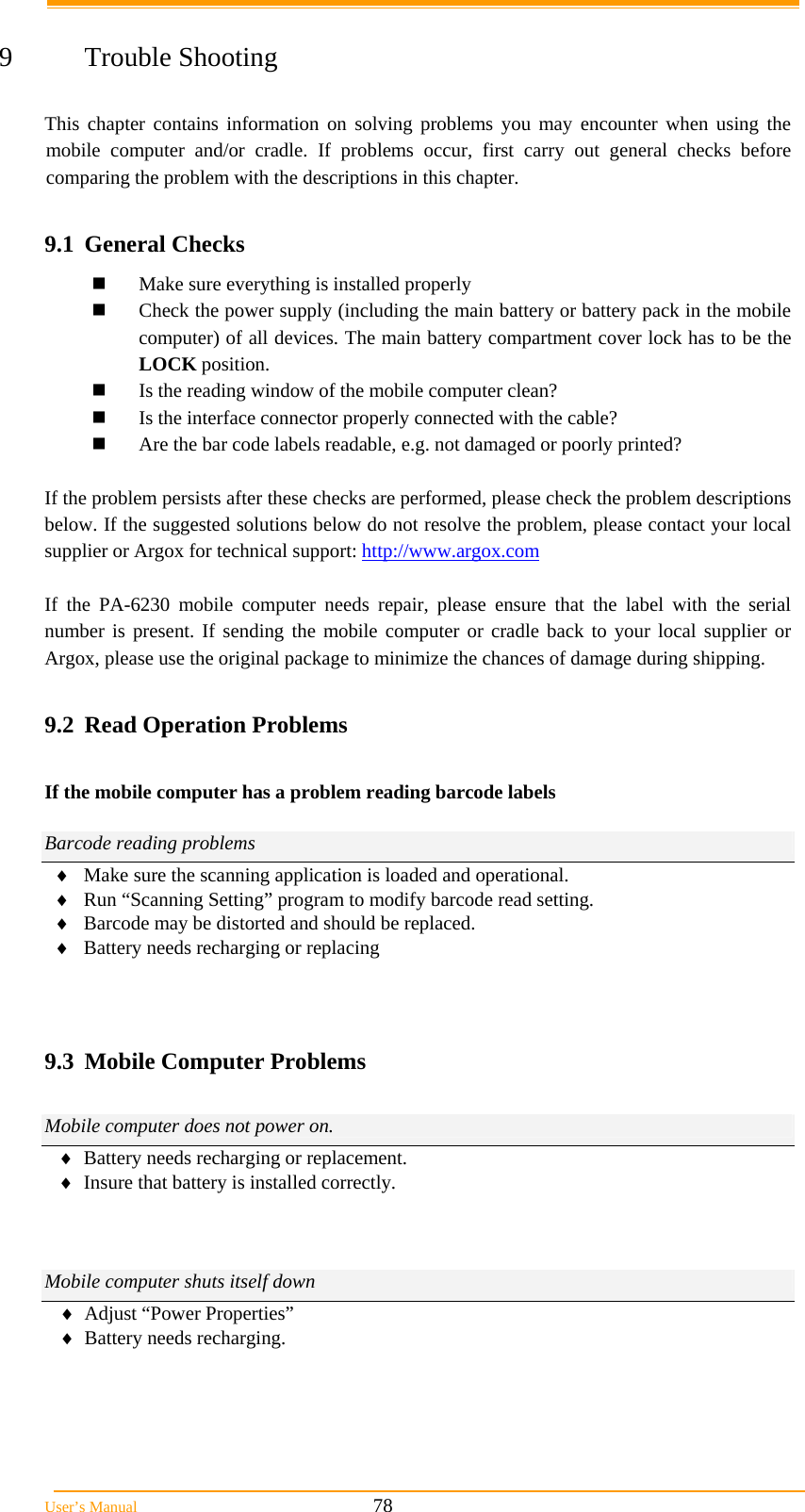  User&rsquo;s Manual                                                            78  9 Trouble Shooting  This chapter contains information on solving problems you may encounter when using the mobile computer and/or cradle. If problems occur, first carry out general checks before comparing the problem with the descriptions in this chapter.  9.1 General Checks  Make sure everything is installed properly  Check the power supply (including the main battery or battery pack in the mobile computer) of all devices. The main battery compartment cover lock has to be the LOCK position.  Is the reading window of the mobile computer clean?  Is the interface connector properly connected with the cable?  Are the bar code labels readable, e.g. not damaged or poorly printed?  If the problem persists after these checks are performed, please check the problem descriptions below. If the suggested solutions below do not resolve the problem, please contact your local supplier or Argox for technical support: http://www.argox.com  If the PA-6230 mobile computer needs repair, please ensure that the label with the serial number is present. If sending the mobile computer or cradle back to your local supplier or Argox, please use the original package to minimize the chances of damage during shipping.  9.2  Read Operation Problems  If the mobile computer has a problem reading barcode labels  Barcode reading problems  Make sure the scanning application is loaded and operational.  Run &ldquo;Scanning Setting&rdquo; program to modify barcode read setting.  Barcode may be distorted and should be replaced.  Battery needs recharging or replacing    9.3  Mobile Computer Problems  Mobile computer does not power on.  Battery needs recharging or replacement.  Insure that battery is installed correctly.    Mobile computer shuts itself down  Adjust &ldquo;Power Properties&rdquo;  Battery needs recharging.   