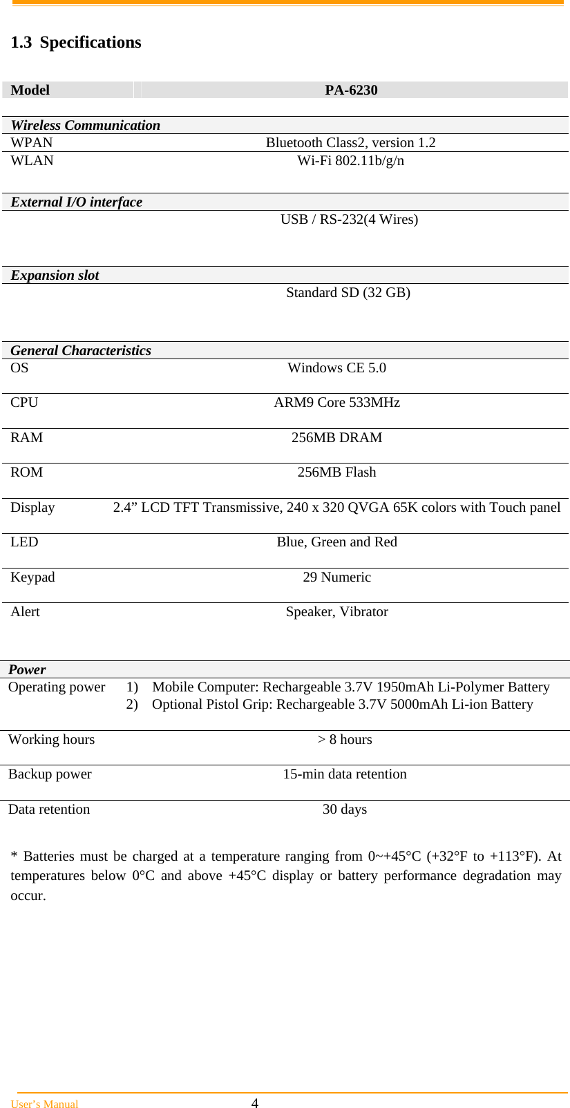  User&rsquo;s Manual                                                            4  1.3 Specifications  Model  PA-6230      General Characteristics OS Windows CE 5.0  CPU  ARM9 Core 533MHz  RAM 256MB DRAM  ROM 256MB Flash  Display  2.4&rdquo; LCD TFT Transmissive, 240 x 320 QVGA 65K colors with Touch panel LED  Blue, Green and Red  Keypad 29 Numeric  Alert Speaker, Vibrator    Power Operating power  1)  Mobile Computer: Rechargeable 3.7V 1950mAh Li-Polymer Battery 2)  Optional Pistol Grip: Rechargeable 3.7V 5000mAh Li-ion Battery  Working hours   > 8 hours  Backup power  15-min data retention  Data retention  30 days   * Batteries must be charged at a temperature ranging from 0~+45&deg;C (+32&deg;F to +113&deg;F). At temperatures below 0&deg;C and above +45&deg;C display or battery performance degradation may occur.  Wireless Communication WPAN  Bluetooth Class2, version 1.2 WLAN Wi-Fi 802.11b/g/n External I/O interface   USB / RS-232(4 Wires)   Expansion slot  Standard SD (32 GB)  