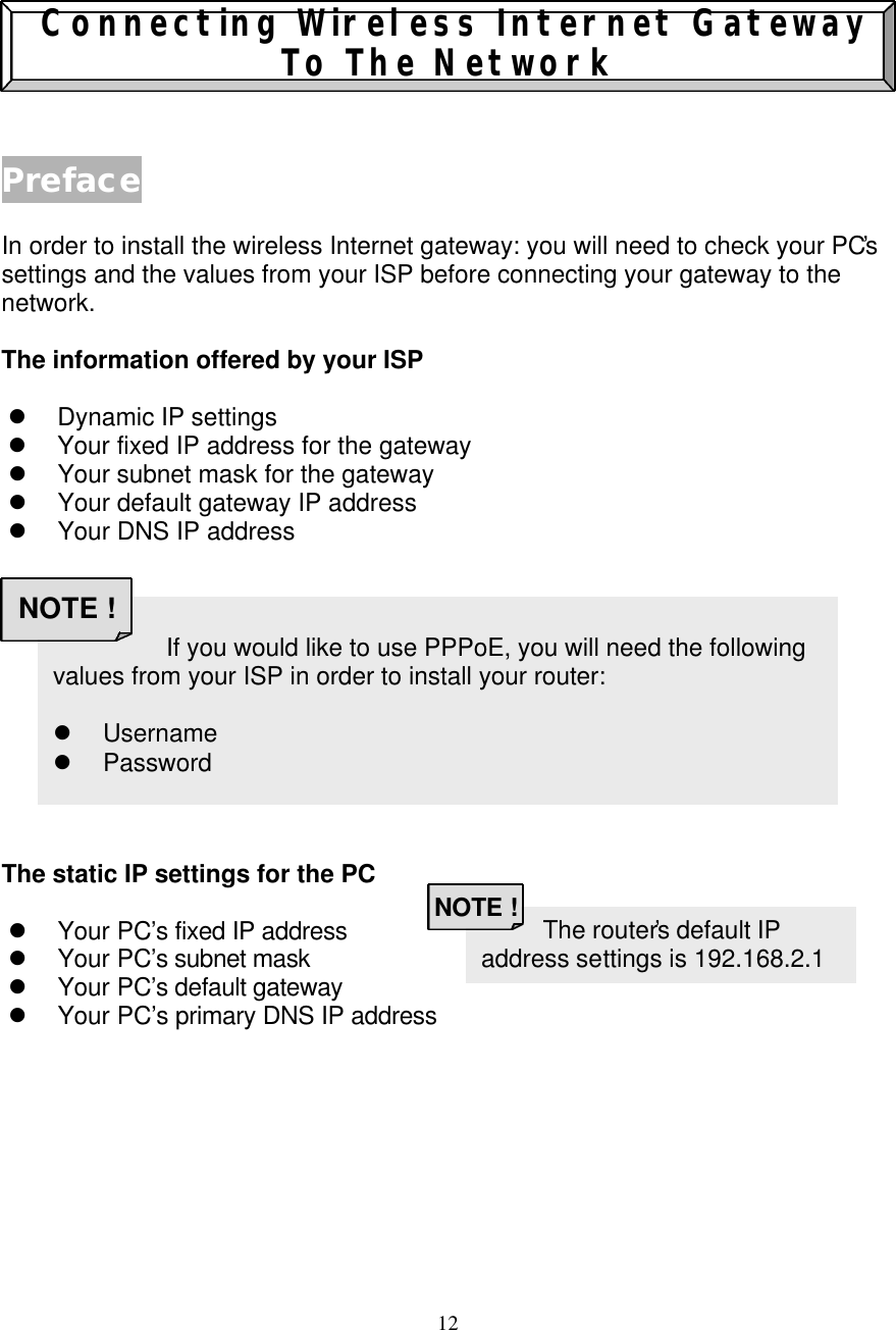 12     Connecting Wireless Internet Gateway To The Network   Preface  In order to install the wireless Internet gateway: you will need to check your PC&rsquo;s settings and the values from your ISP before connecting your gateway to the network.  The information offered by your ISP  l Dynamic IP settings l Your fixed IP address for the gateway l Your subnet mask for the gateway l Your default gateway IP address l Your DNS IP address            The static IP settings for the PC  l Your PC&rsquo;s fixed IP address  l Your PC&rsquo;s subnet mask  l Your PC&rsquo;s default gateway  l Your PC&rsquo;s primary DNS IP address                    The router&rsquo;s default IP address settings is 192.168.2.1 NOTE !                     If you would like to use PPPoE, you will need the following values from your ISP in order to install your router:  l Username l Password NOTE ! 