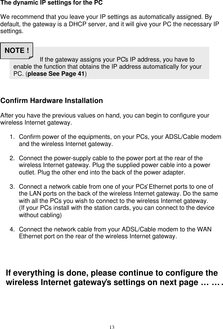 13    The dynamic IP settings for the PC  We recommend that you leave your IP settings as automatically assigned. By default, the gateway is a DHCP server, and it will give your PC the necessary IP settings.         Confirm Hardware Installation  After you have the previous values on hand, you can begin to configure your wireless Internet gateway.  1. Confirm power of the equipments, on your PCs, your ADSL/Cable modem and the wireless Internet gateway.  2. Connect the power-supply cable to the power port at the rear of the wireless Internet gateway. Plug the supplied power cable into a power outlet. Plug the other end into the back of the power adapter.  3. Connect a network cable from one of your PCs&rsquo; Ethernet ports to one of the LAN ports on the back of the wireless Internet gateway. Do the same with all the PCs you wish to connect to the wireless Internet gateway.  (If your PCs install with the station cards, you can connect to the device without cabling)  4. Connect the network cable from your ADSL/Cable modem to the WAN Ethernet port on the rear of the wireless Internet gateway.     If everything is done, please continue to configure the wireless Internet gateway&rsquo;s settings on next page&hellip;&hellip;.                       If the gateway assigns your PC&rsquo;s IP address, you have to enable the function that obtains the IP address automatically for your PC. (please See Page 41) NOTE ! 