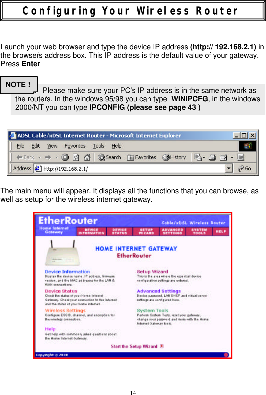 14                         Configuring Your Wireless Router    Launch your web browser and type the device IP address (http:// 192.168.2.1) in the browser&rsquo;s address box. This IP address is the default value of your gateway. Press Enter               The main menu will appear. It displays all the functions that you can browse, as well as setup for the wireless internet gateway.                                    Please make sure your PC&rsquo;s IP address is in the same network as the router&rsquo;s. In the windows 95/98 you can type  WINIPCFG, in the windows 2000/NT you can type IPCONFIG (please see page 43 ) NOTE ! 