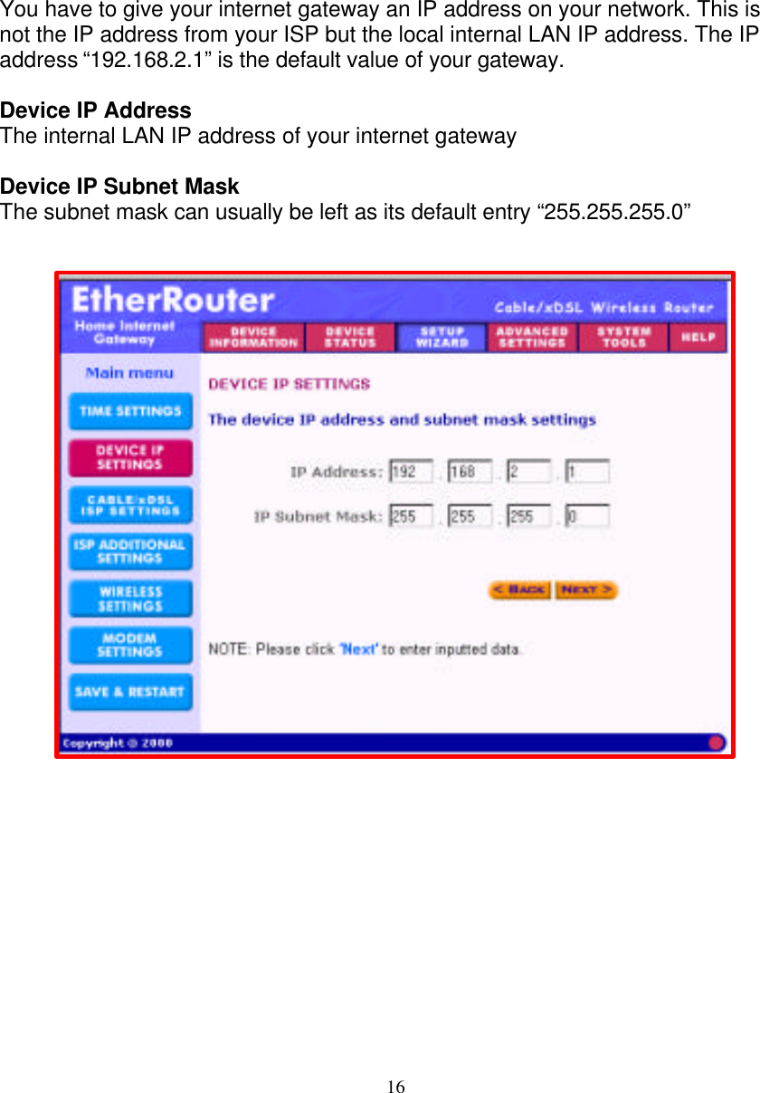 16   DEVICE IP SETTINGS   You have to give your internet gateway an IP address on your network. This is not the IP address from your ISP but the local internal LAN IP address. The IP address &ldquo;192.168.2.1&rdquo; is the default value of your gateway.   Device IP Address The internal LAN IP address of your internet gateway  Device IP Subnet Mask The subnet mask can usually be left as its default entry &ldquo;255.255.255.0&rdquo;                                  