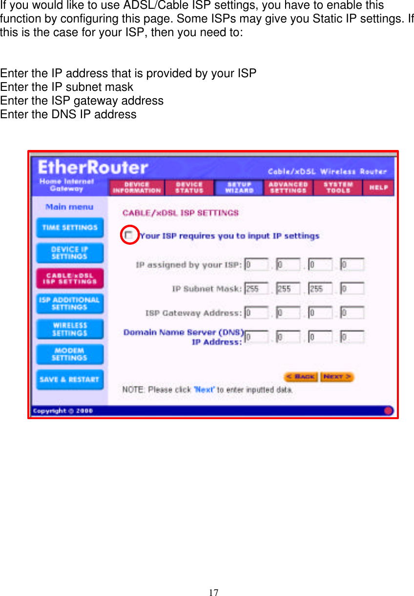 17   ADSL/Cable ISP SETTINGS   If you would like to use ADSL/Cable ISP settings, you have to enable this function by configuring this page. Some ISPs may give you Static IP settings. If this is the case for your ISP, then you need to:   Enter the IP address that is provided by your ISP Enter the IP subnet mask  Enter the ISP gateway address Enter the DNS IP address                                 