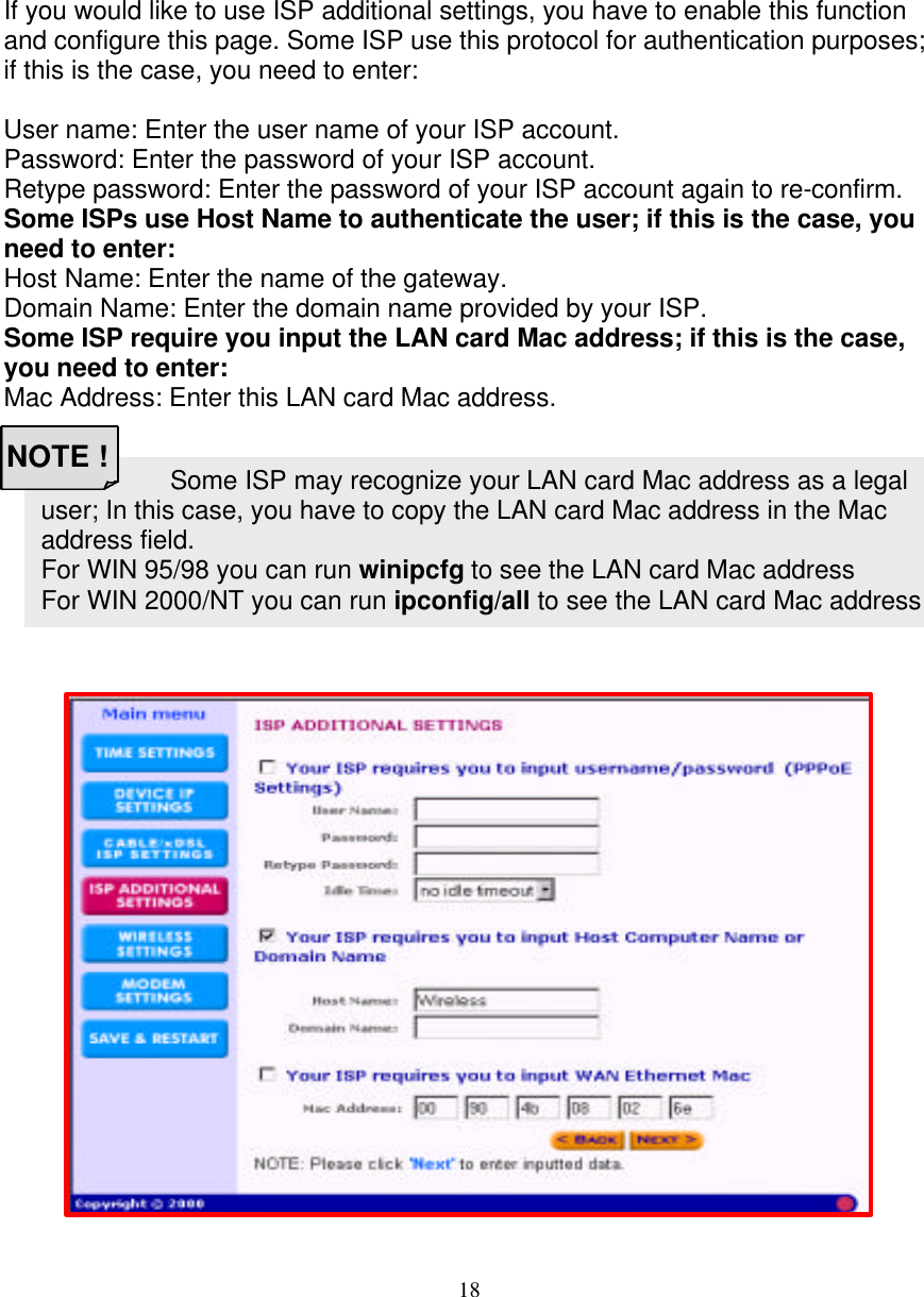 18 Some ISP may recognize your LAN card Mac address as a legal user; In this case, you have to copy the LAN card Mac address in the Mac address field. For WIN 95/98 you can run winipcfg to see the LAN card Mac address For WIN 2000/NT you can run ipconfig/all to see the LAN card Mac address   ISP ADDITIONAL SETTINGS (PPPoE SETTINGS)   If you would like to use ISP additional settings, you have to enable this function and configure this page. Some ISP use this protocol for authentication purposes; if this is the case, you need to enter:  User name: Enter the user name of your ISP account. Password: Enter the password of your ISP account. Retype password: Enter the password of your ISP account again to re-confirm. Some ISPs use Host Name to authenticate the user; if this is the case, you need to enter: Host Name: Enter the name of the gateway. Domain Name: Enter the domain name provided by your ISP. Some ISP require you input the LAN card Mac address; if this is the case, you need to enter: Mac Address: Enter this LAN card Mac address.                         NOTE !  
