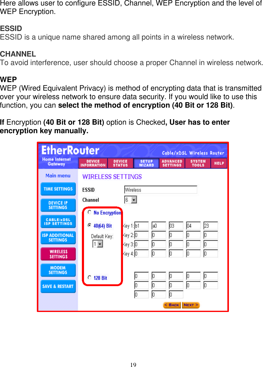19   WIRELESS SETTINGS   Here allows user to configure ESSID, Channel, WEP Encryption and the level of WEP Encryption.   ESSID  ESSID is a unique name shared among all points in a wireless network.  CHANNEL  To avoid interference, user should choose a proper Channel in wireless network.   WEP  WEP (Wired Equivalent Privacy) is method of encrypting data that is transmitted over your wireless network to ensure data security. If you would like to use this function, you can select the method of encryption (40 Bit or 128 Bit).   If Encryption (40 Bit or 128 Bit) option is Checked, User has to enter encryption key manually.                      