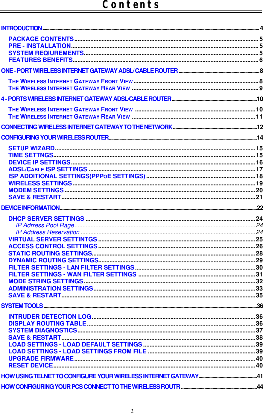 2 Contents  INTRODUCTION.......................................................................................................................................................................................... 4 PACKAGE CONTENTS................................................................................................................... 5 PRE - INSTALLATION.....................................................................................................................5 SYSTEM REQIUREMENTS.............................................................................................................5 FEATURES BENEFITS....................................................................................................................6 ONE - PORT WIRELESS INTERNET GATEWAY ADSL/ CABLE ROUTER .....................................................................8 THE WIRELESS INTERNET GATEWAY FRONT VIEW..............................................................................8 THE WIRELESS INTERNET GATEWAY REAR VIEW ...............................................................................9 4 - PORTS WIRELESS INTERNET GATEWAY ADSL/CABLE ROUTER.........................................................................10 THE WIRELESS INTERNET GATEWAY FRONT VIEW ...........................................................................10 THE WIRELESS INTERNET GATEWAY REAR VIEW .............................................................................11 CONNECTING WIRELESS INTERNET GATEWAY TO THE NETWORK........................................................................12 CONFIGURING YOUR WIRELESS ROUTER...............................................................................................................................14 SETUP WIZARD.............................................................................................................................15 TIME SETTNGS..............................................................................................................................15 DEVICE IP SETTINGS...................................................................................................................16 ADSL/CABLE ISP SETTINGS ........................................................................................................17 ISP ADDITIONAL SETTINGS(PPPOE SETTINGS)....................................................................18 WIRELESS SETTINGS..................................................................................................................19 MODEM SETTINGS.......................................................................................................................20 SAVE &amp; RESTART.........................................................................................................................21 DEVICE INFORMATION.........................................................................................................................................................................22 DHCP SERVER SETTINGS ..........................................................................................................24 IP Adrress Pool Rage.................................................................................................................24 IP Address Reservation .............................................................................................................24 VIRTUAL SERVER SETTINTGS ..................................................................................................25 ACCESS CONTROL SETTINGS..................................................................................................26 STATIC ROUTING SETTINGS......................................................................................................28 DYNAMIC ROUTING SETTINGS..................................................................................................29 FILTER SETTINGS - LAN FILTER SETTINGS...........................................................................30 FILTER SETTINGS - WAN FILTER SETTINGS .........................................................................31 MODE STRING SETTINGS...........................................................................................................32 ADMINISTRATION SETTINGS.....................................................................................................33 SAVE &amp; RESTART.........................................................................................................................35 SYSTEM TOOLS .......................................................................................................................................................................................36 INTRUDER DETECTION LOG......................................................................................................36 DISPLAY ROUTING TABLE.........................................................................................................36 SYSTEM DIAGNOSTICS...............................................................................................................37 SAVE &amp; RESTART.........................................................................................................................38 LOAD SETTINGS - LOAD DEFAULT SETTINGS......................................................................39 LOAD SETTINGS - LOAD SETTINGS FROM FILE ...................................................................39 UPGRADE FIRMWARE.................................................................................................................40 RESET DEVICE..............................................................................................................................40 HOW USING TELNET TO CONFIGURE YOUR WIRELESS INTERNET GATEWAY..................................................41 HOW CONFIGURING YOUR PCS CONNECT TO THE WIRELESS ROUTR .................................................................44 