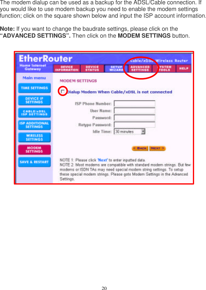 20   MODEM SETTINGS   The modem dialup can be used as a backup for the ADSL/Cable connection. If you would like to use modem backup you need to enable the modem settings function; click on the square shown below and input the ISP account information.  Note: If you want to change the baudrate settings, please click on the &ldquo;ADVANCED SETTINGS&rdquo;. Then click on the MODEM SETTINGS button.                             