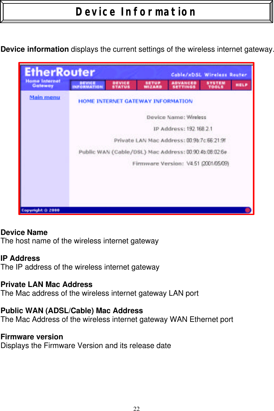 22    Device Information    Device information displays the current settings of the wireless internet gateway.                Device Name The host name of the wireless internet gateway  IP Address The IP address of the wireless internet gateway   Private LAN Mac Address The Mac address of the wireless internet gateway LAN port  Public WAN (ADSL/Cable) Mac Address The Mac Address of the wireless internet gateway WAN Ethernet port   Firmware version Displays the Firmware Version and its release date     