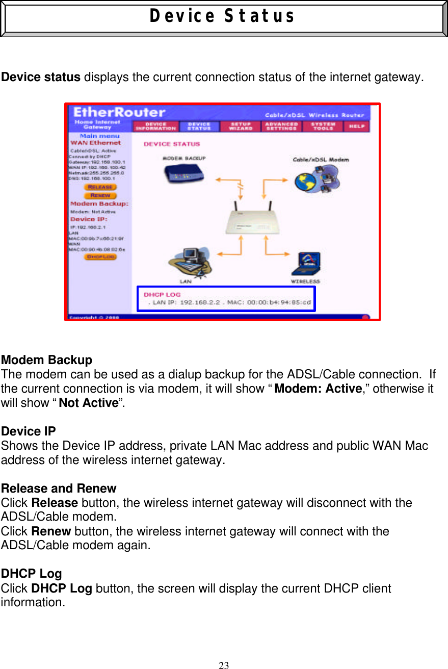 23    Device Status    Device status displays the current connection status of the internet gateway.                      Modem Backup The modem can be used as a dialup backup for the ADSL/Cable connection.  If the current connection is via modem, it will show &ldquo; Modem: Active,&rdquo; otherwise it will show &ldquo; Not Active&rdquo;.   Device IP Shows the Device IP address, private LAN Mac address and public WAN Mac address of the wireless internet gateway.  Release and Renew    Click Release button, the wireless internet gateway will disconnect with the ADSL/Cable modem. Click Renew button, the wireless internet gateway will connect with the ADSL/Cable modem again.  DHCP Log Click DHCP Log button, the screen will display the current DHCP client information.  