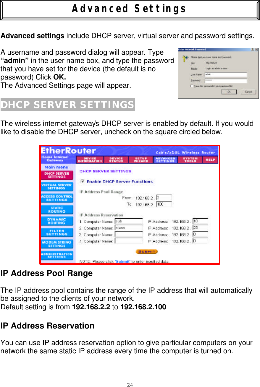 24    Advanced Settings   Advanced settings include DHCP server, virtual server and password settings.    A username and password dialog will appear. Type  &ldquo;admin&rdquo; in the user name box, and type the password that you have set for the device (the default is no  password) Click OK. The Advanced Settings page will appear.  DHCP SERVER SETTINGS  The wireless internet gateway&rsquo;s DHCP server is enabled by default. If you would like to disable the DHCP server, uncheck on the square circled below.                 IP Address Pool Range  The IP address pool contains the range of the IP address that will automatically be assigned to the clients of your network. Default setting is from 192.168.2.2 to 192.168.2.100  IP Address Reservation  You can use IP address reservation option to give particular computers on your network the same static IP address every time the computer is turned on.   