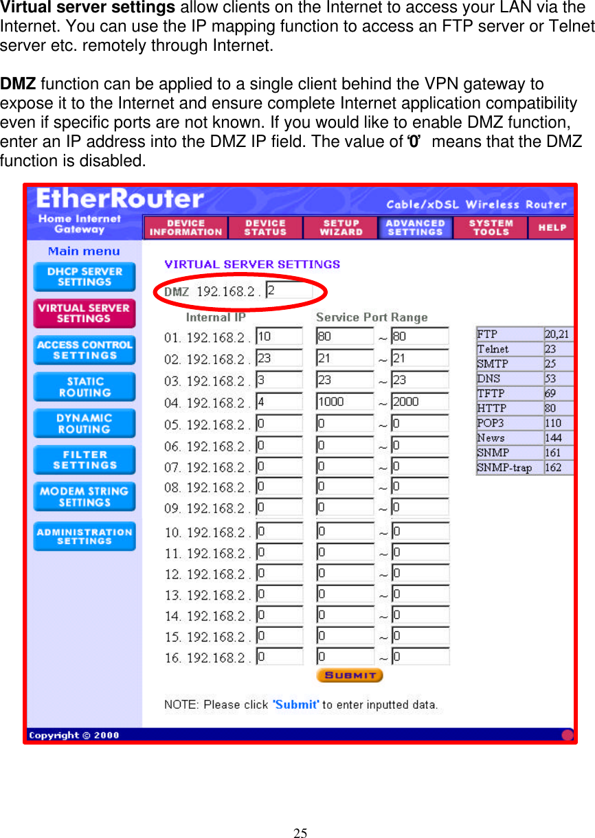 25   VIRTUAL SERVER SETTINGS   Virtual server settings allow clients on the Internet to access your LAN via the Internet. You can use the IP mapping function to access an FTP server or Telnet server etc. remotely through Internet.   DMZ function can be applied to a single client behind the VPN gateway to expose it to the Internet and ensure complete Internet application compatibility even if specific ports are not known. If you would like to enable DMZ function, enter an IP address into the DMZ IP field. The value of &lsquo;0&rsquo;  means that the DMZ function is disabled.                                  