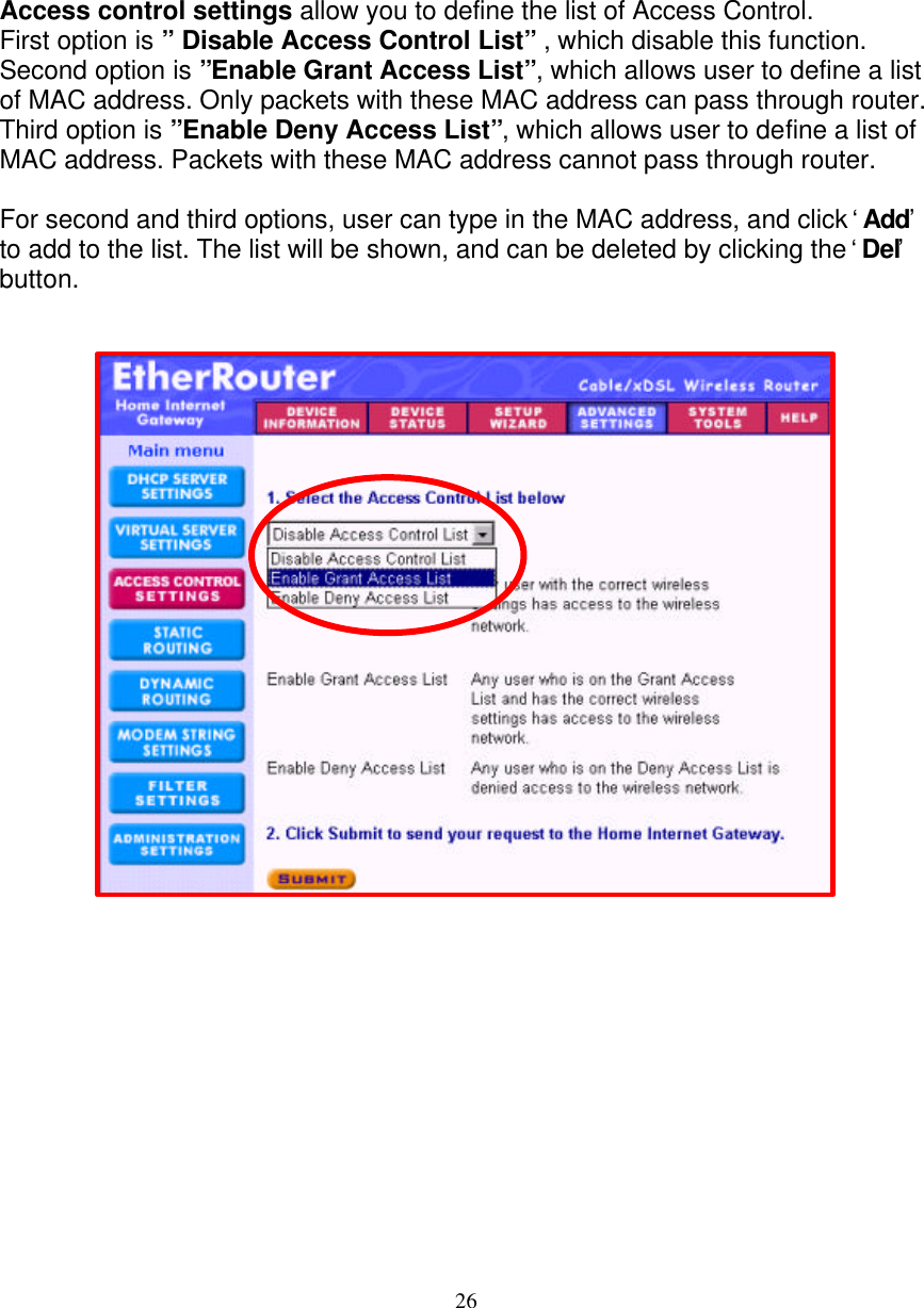 26   ACCESS CONTROL SETTINGS   Access control settings allow you to define the list of Access Control. First option is &rdquo; Disable Access Control List&rdquo; , which disable this function. Second option is &rdquo;Enable Grant Access List&rdquo;, which allows user to define a list of MAC address. Only packets with these MAC address can pass through router. Third option is &rdquo;Enable Deny Access List&rdquo;, which allows user to define a list of MAC address. Packets with these MAC address cannot pass through router.  For second and third options, user can type in the MAC address, and click &lsquo; Add&rsquo; to add to the list. The list will be shown, and can be deleted by clicking the &lsquo; Del&rsquo; button.                                 