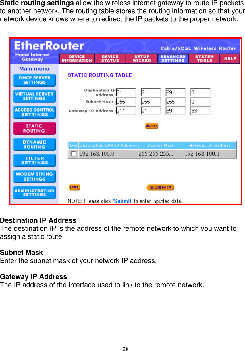 28   STATIC ROUTING SETTINGS   Static routing settings allow the wireless internet gateway to route IP packets to another network. The routing table stores the routing information so that your network device knows where to redirect the IP packets to the proper network.                         Destination IP Address The destination IP is the address of the remote network to which you want to assign a static route.  Subnet Mask  Enter the subnet mask of your network IP address.  Gateway IP Address The IP address of the interface used to link to the remote network.      