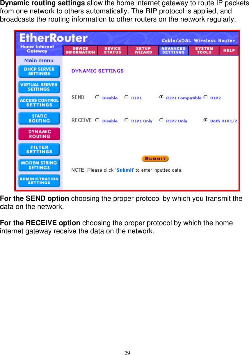 29   DYNAMIC ROUTING SETTINGS   Dynamic routing settings allow the home internet gateway to route IP packets from one network to others automatically. The RIP protocol is applied, and broadcasts the routing information to other routers on the network regularly.                         For the SEND option choosing the proper protocol by which you transmit the data on the network.  For the RECEIVE option choosing the proper protocol by which the home internet gateway receive the data on the network.               