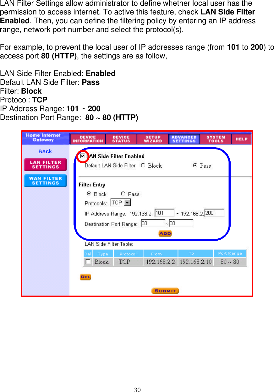 30   FILTER SETTINGS - LAN FILTER SETTINGS     LAN Filter Settings allow administrator to define whether local user has the permission to access internet. To active this feature, check LAN Side Filter Enabled. Then, you can define the filtering policy by entering an IP address range, network port number and select the protocol(s).  For example, to prevent the local user of IP addresses range (from 101 to 200) to access port 80 (HTTP), the settings are as follow,   LAN Side Filter Enabled: Enabled Default LAN Side Filter: Pass Filter: Block Protocol: TCP IP Address Range: 101 ~ 200 Destination Port Range:  80 ~ 80 (HTTP)                             